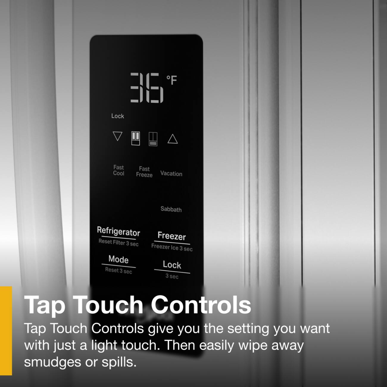 F 36 Lock Fast Cool Fast Freeze Vacation Sabbath Refrigerator Freezer Reset Filter 3 sec Freezer Ice 3 sec Mode Lock Reset 3 sec 3 sec Tap Touch Controls Tap Touch Controls give you the setting you want with just a light touch. Then easily wipe away smudges or spills.