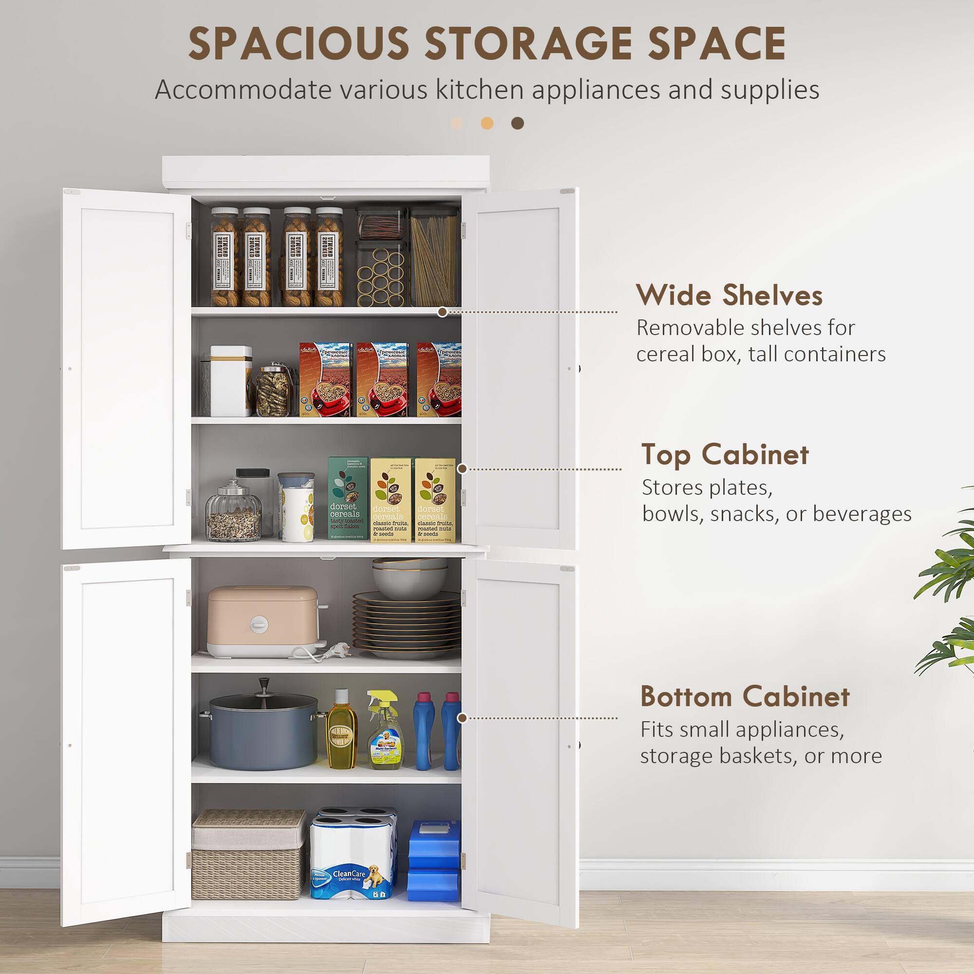 SPACIOUS STORAGE SPACE Accommodate various kitchen appliances and supplies

Wide Shelves
Removable shelves for cereal box, tall containers

Top Cabinet
Stores plates, bowls, snacks, or beverages

Bottom Cabinet
Fits small appliances, storage baskets, or more