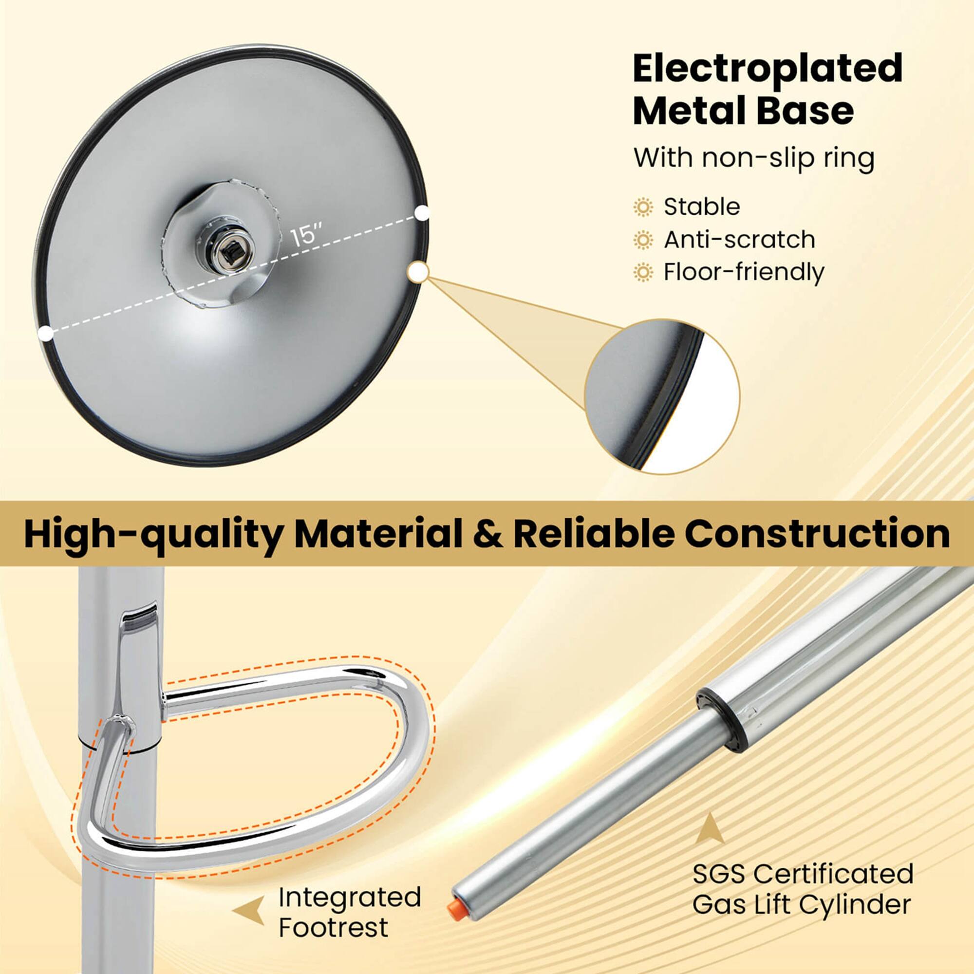 15" Electroplated Metal Base With non-slip ring  
Stable Anti-scratch Floor-friendly  
High-quality Material & Reliable Construction  
Integrated Footrest  
SGS Certificated Gas Lift Cylinder