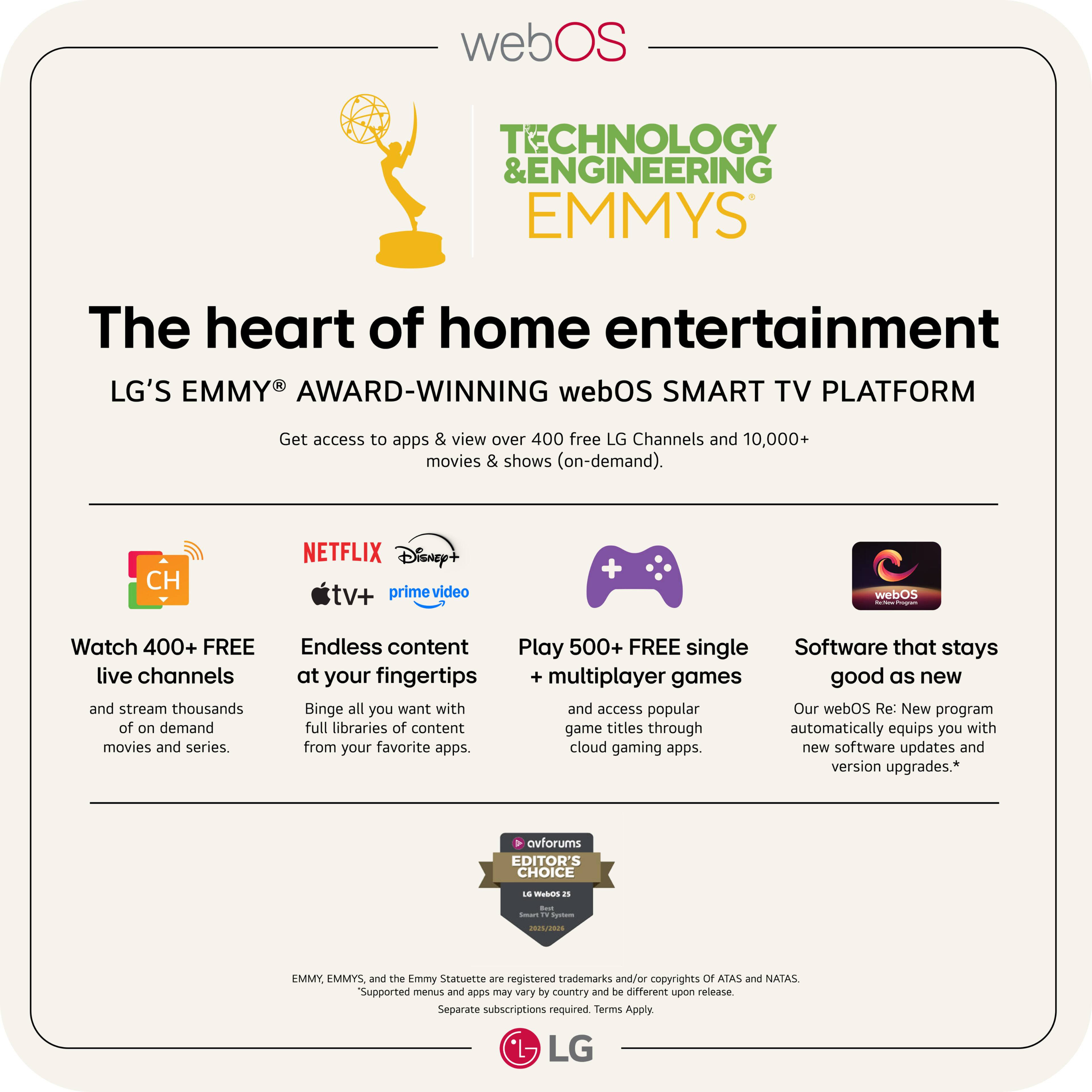 webOS TECHNOLOGY & ENGINEERING EMMYS  
The heart of home entertainment  
LG'S EMMY® AWARD-WINNING webOS SMART TV PLATFORM  

Get access to apps & view over 400 free LG Channels and 10,000+ movies & shows (on-demand).

- Watch 400+ FREE live channels and stream thousands of on-demand movies and series.
- Endless content at your fingertips: Binge all you want with full libraries of content from your favorite apps.
- Play 500+ FREE single multiplayer games and access popular game titles through cloud gaming apps.
- Software that stays good as new: Our webOS Re: New program automatically equips you with new software updates and version upgrades.*

Supported menus and apps may vary by country and be different upon release. Separate subscriptions required. Terms Apply.

EMMY®, EMMYS®, and the Emmy Statuette are registered trademarks and/or copyrights of ATAS and NATAS.

AVFORUMS EDITOR'S CHOICE  
LG webOS 2023  
LG WebOS Smart TV System  
2023