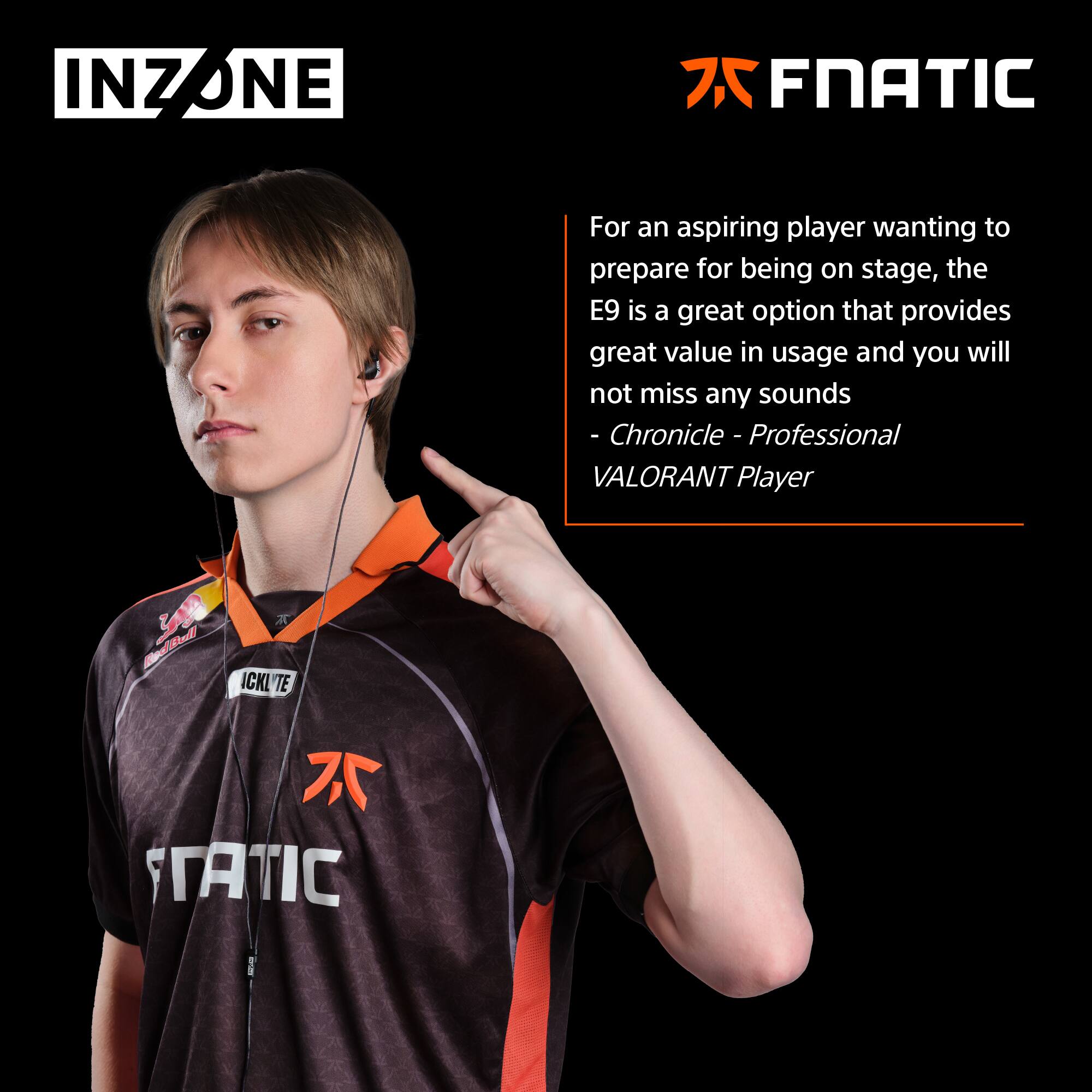 INZONE

For an aspiring player wanting to prepare for being on stage, the E9 is a great option that provides great value in usage and you will not miss any sounds  
- Chronicle - Professional VALORANT Player

FNATIC