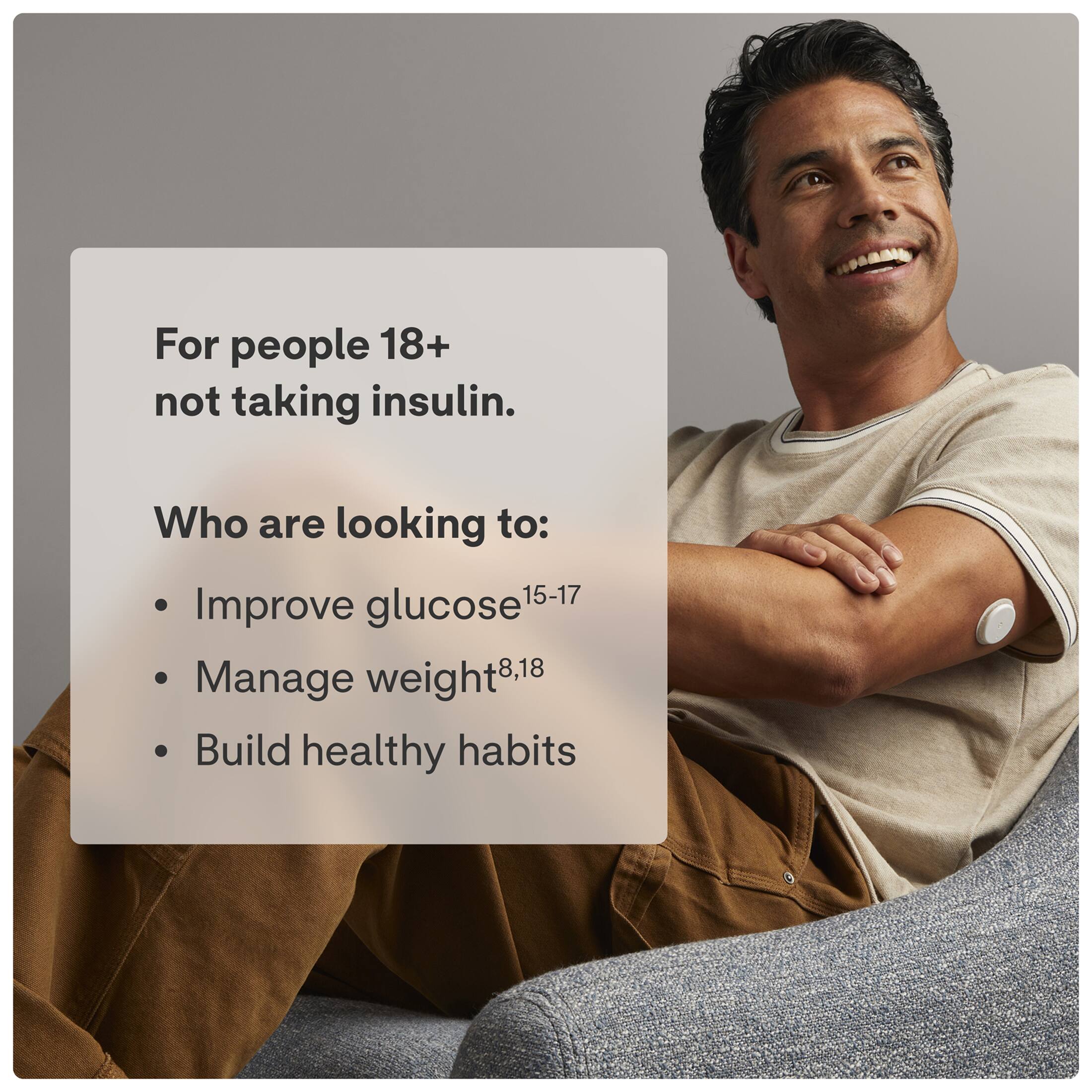 For people 18+ not taking insulin. Who are looking to:  
- Improve glucose 15-17  
- Manage weight 8,18  
- Build healthy habits