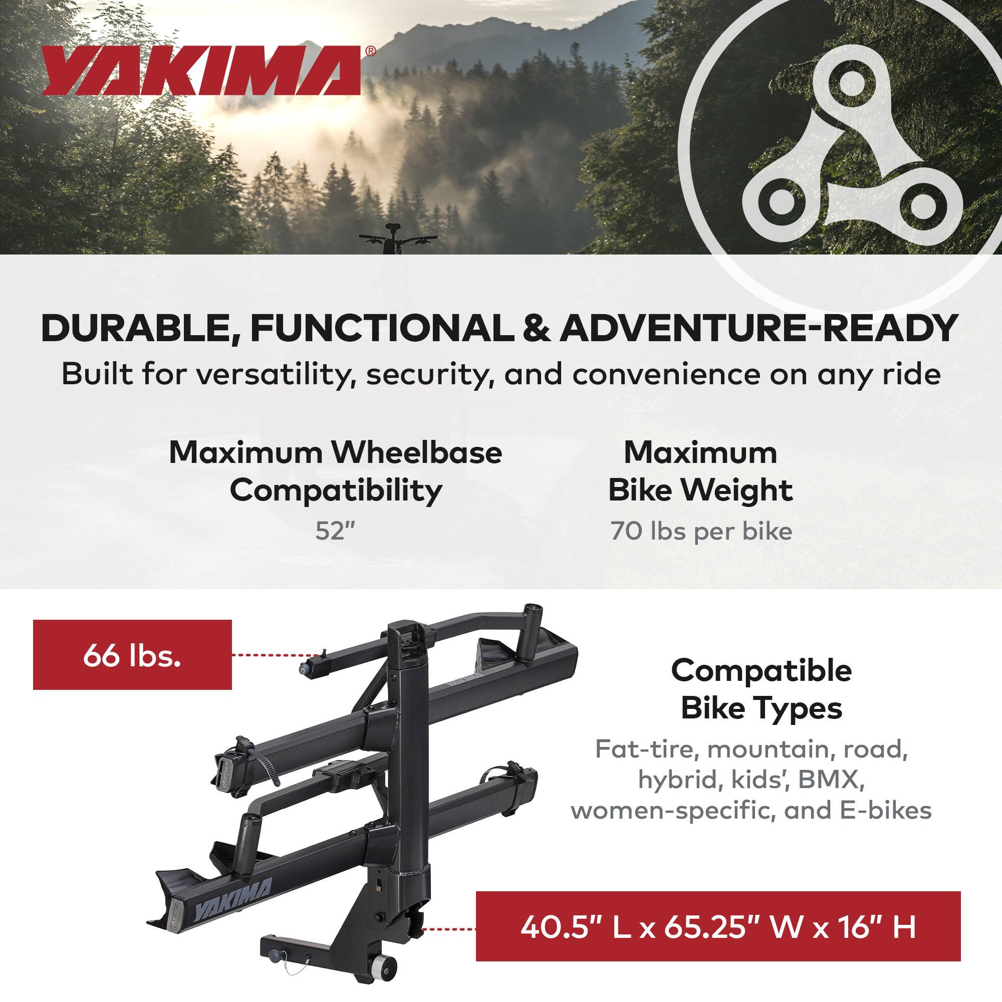 YAKIMA

DURABLE, FUNCTIONAL & ADVENTURE-READY  
Built for versatility, security, and convenience on any ride

- Maximum Wheelbase Compatibility: 52"
- Maximum Bike Weight: 70 lbs per bike
- Compatible Bike Types: Fat-tire, mountain, road, hybrid, kids', BMX, women-specific, and E-bikes
- Weight Capacity: 66 lbs
- Dimensions: 40.5" L x 65.25" W x 16" H