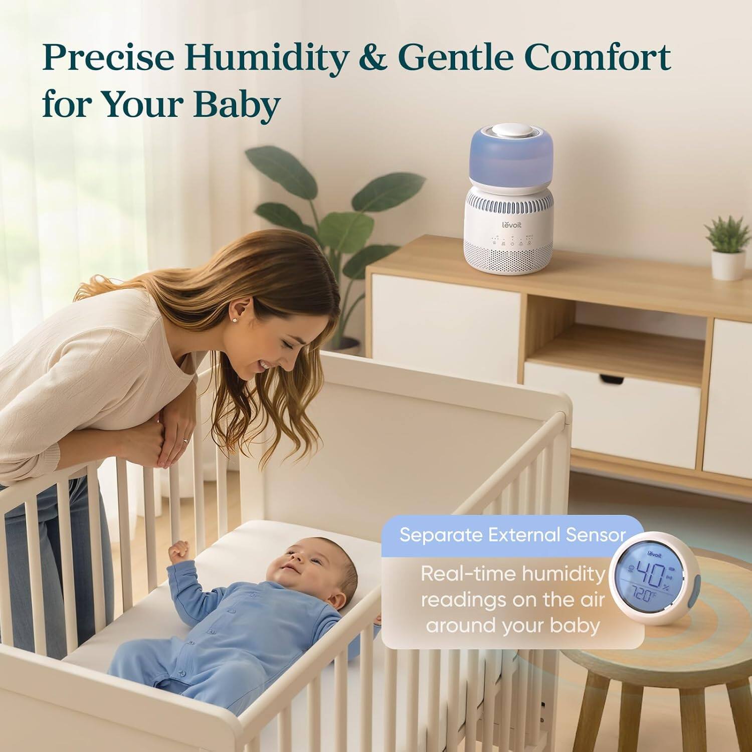 Precise Humidity & Gentle Comfort for Your Baby

Levoit 4 Separate External Sensor

Real-time humidity readings on the air around your baby