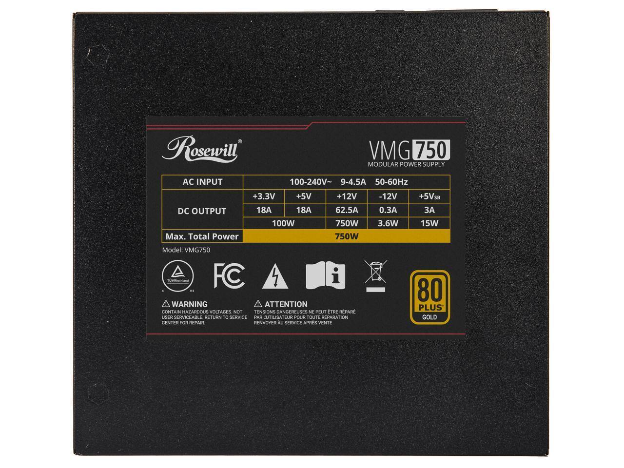 Rosewill AC INPUT VMG 750 MODULAR POWER SUPPLY  
100-240V~ 9-4.5A 50-60Hz  
+3.3V 18A 100W  
+5V 18A 750W  
+12V 62.5A 750W  
-12V 0.3A 3.6W  
+5VSB 3A 15W  

Model: VMG750  

WARNING ATTENTION  
CONTAIN HAZARDOUS VOLTAGES. NOT USER SERVICEABLE. RETURN TO SERVICE CENTER FOR REPAIR.  
TENSIONS DANGEREUSES. NE PEUT ÊTRE RÉPARÉ PAR L'UTILISATEUR. RENVOYER AU SERVICE APRÈS VENTE  

80 PLUS GOLD