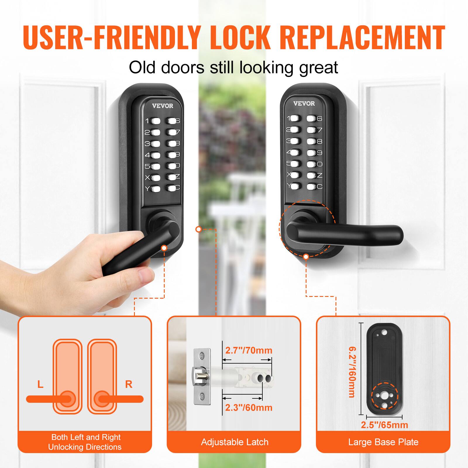 USER-FRIENDLY LOCK REPLACEMENT  
Old doors still looking great  

VEVOR 1 S = 7 2 7 C 9 3 B = 00010 12345xY 4 5 1 x N x Y C L R  

Both Left and Right Unlocking Directions  

2.7"/70mm Adjustable Latch  
2.3"/60mm  

6.2"/160mm Large Base Plate  
2.5"/65mm