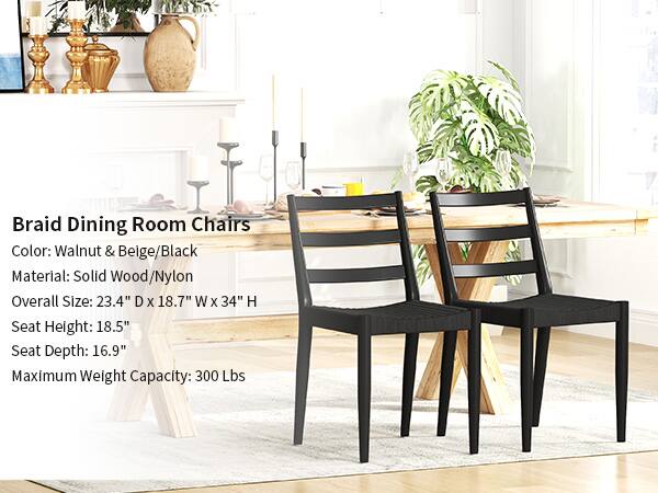 Braid Dining Room Chairs  
Color: Walnut & Beige/Black  
Material: Solid Wood/Nylon  
Overall Size: 23.4" D x 18.7" W x 34" H  
Seat Height: 18.5"  
Seat Depth: 16.9"  
Maximum Weight Capacity: 300 Lbs