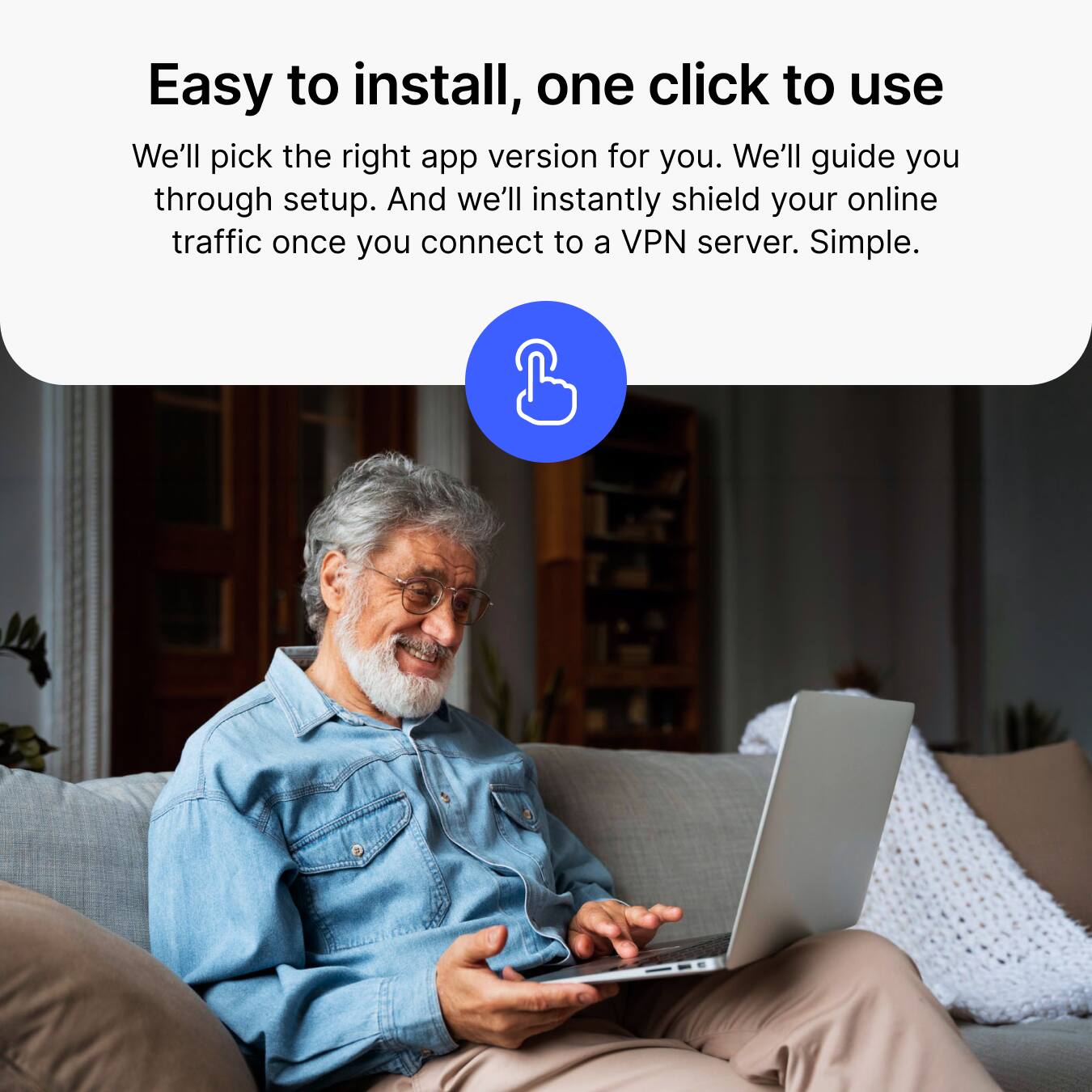Easy to install, one click to use  
We'll pick the right app version for you. We'll guide you through setup. And we'll instantly shield your online traffic once you connect to a VPN server. Simple.