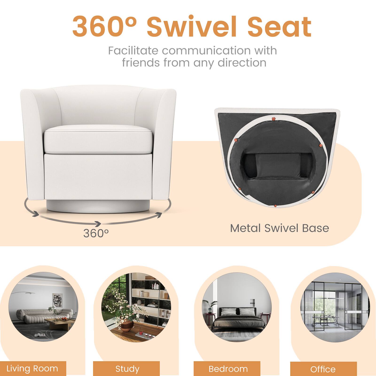 360° Swivel Seat  
Facilitate communication with friends from any direction  

360°  
Metal Swivel Base  

Living Room  
Study  
Bedroom  
Office