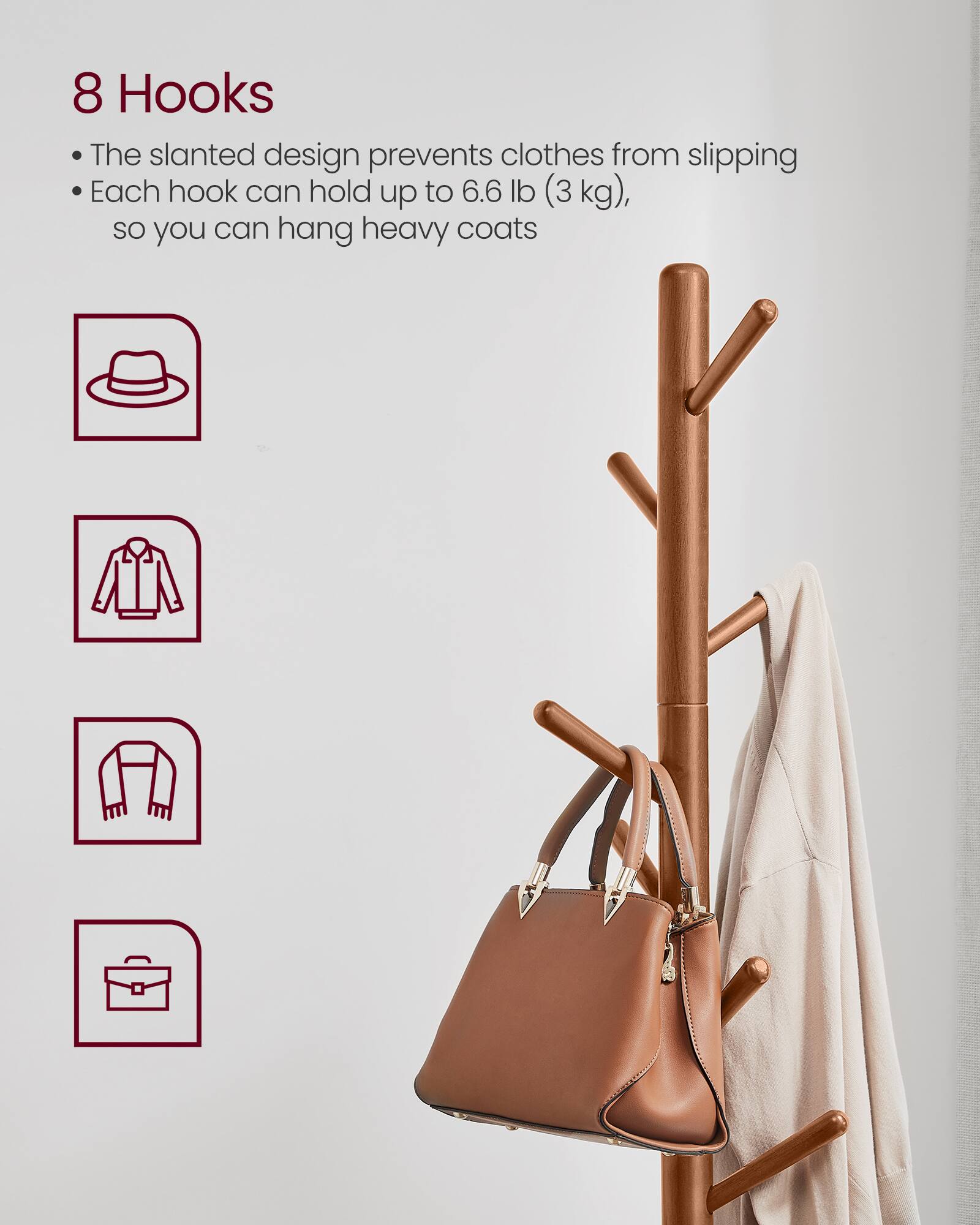 8 Hooks

- The slanted design prevents clothes from slipping
- Each hook can hold up to 6.6 lb (3 kg), so you can hang heavy coats