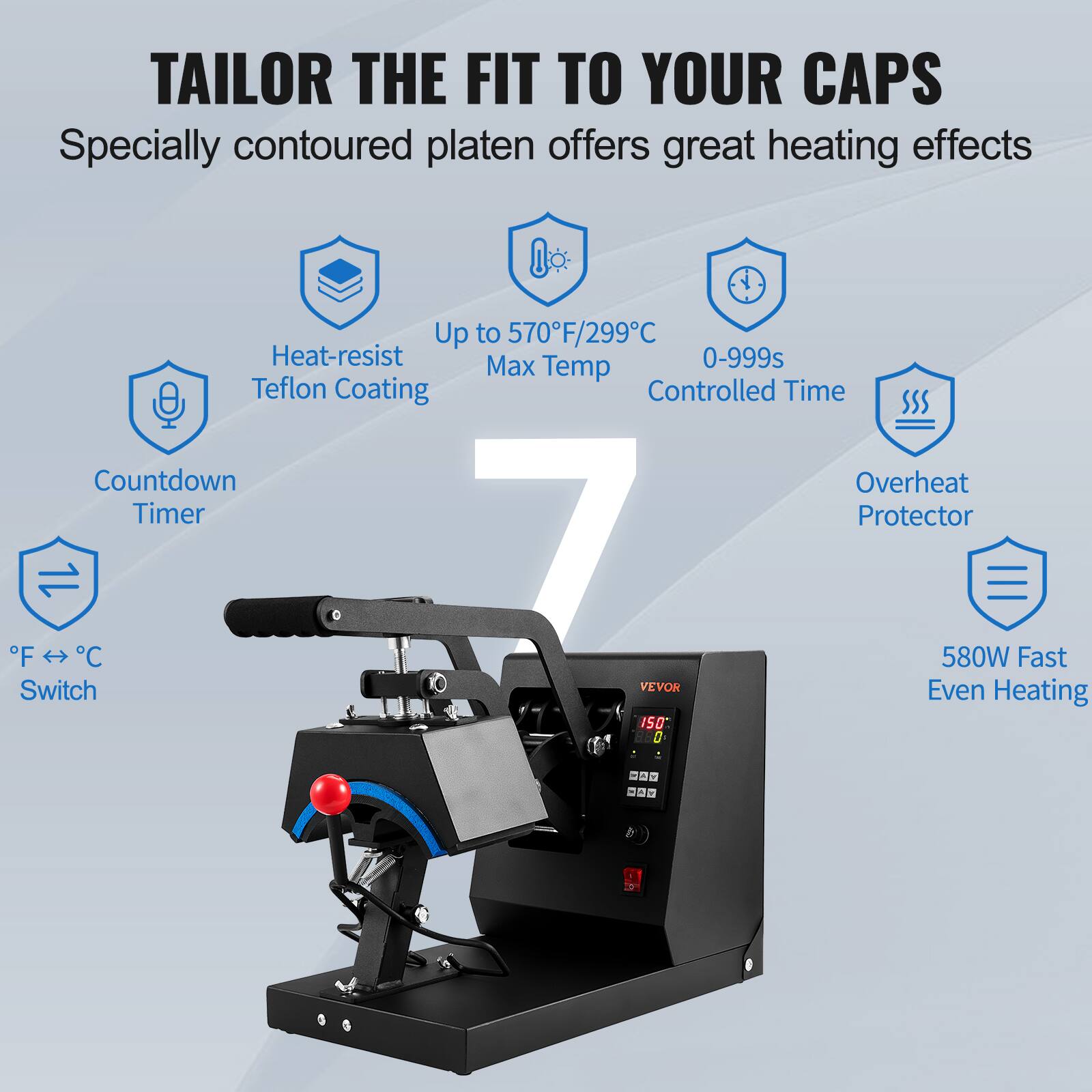 TAILOR THE FIT TO YOUR CAPS
Specially contoured platen offers great heating effects
Up to 570°F/299°C
Heat-resist Teflon Coating
Max 0-999s Temp
Controlled Time
Countdown Timer
Overheat Protector
580W Fast Even Heating
°F ↔ °C Switch
VEVOR
150
0 -