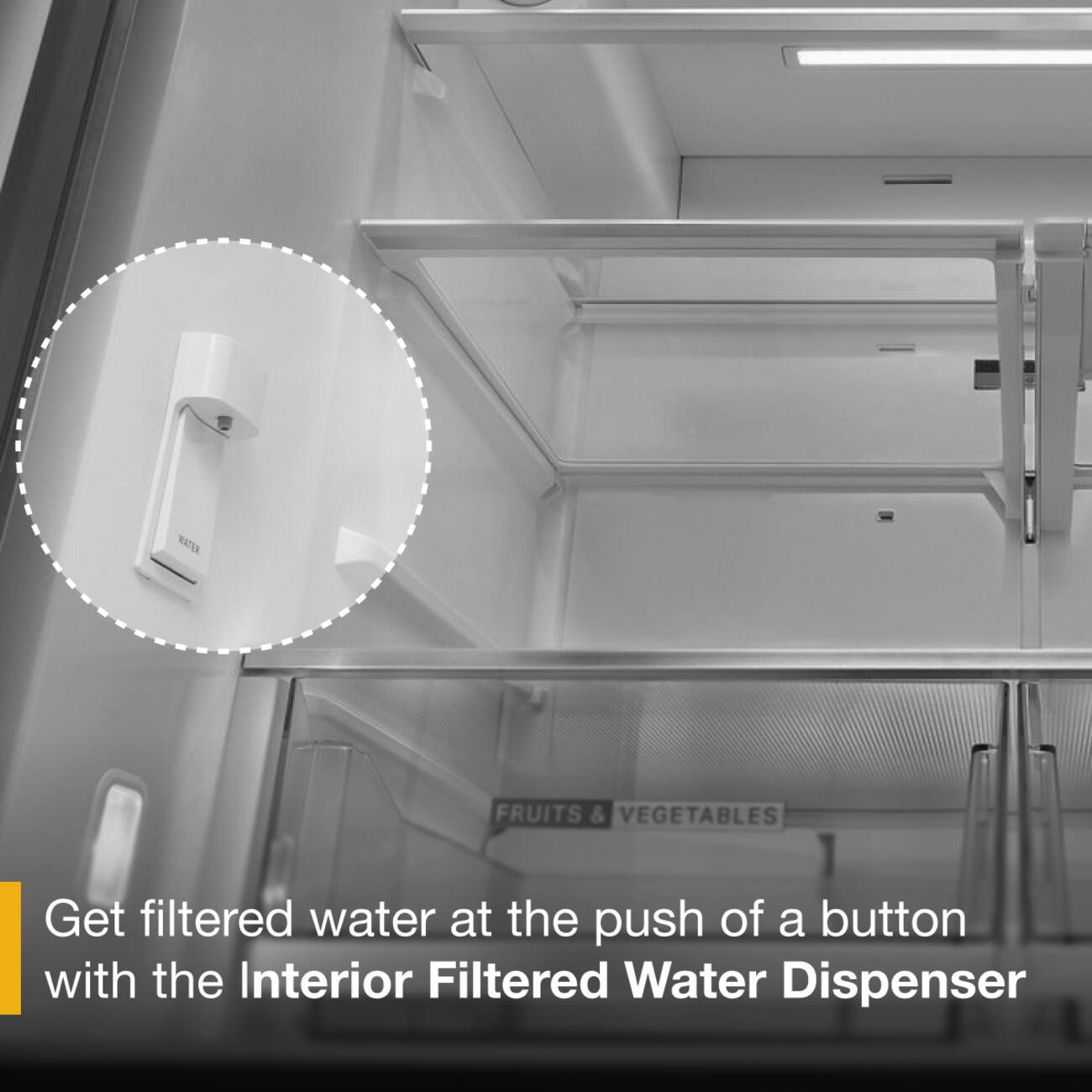 WATER FRUITS & VEGETABLES

Get filtered water at the push of a button with the Interior Filtered Water Dispenser