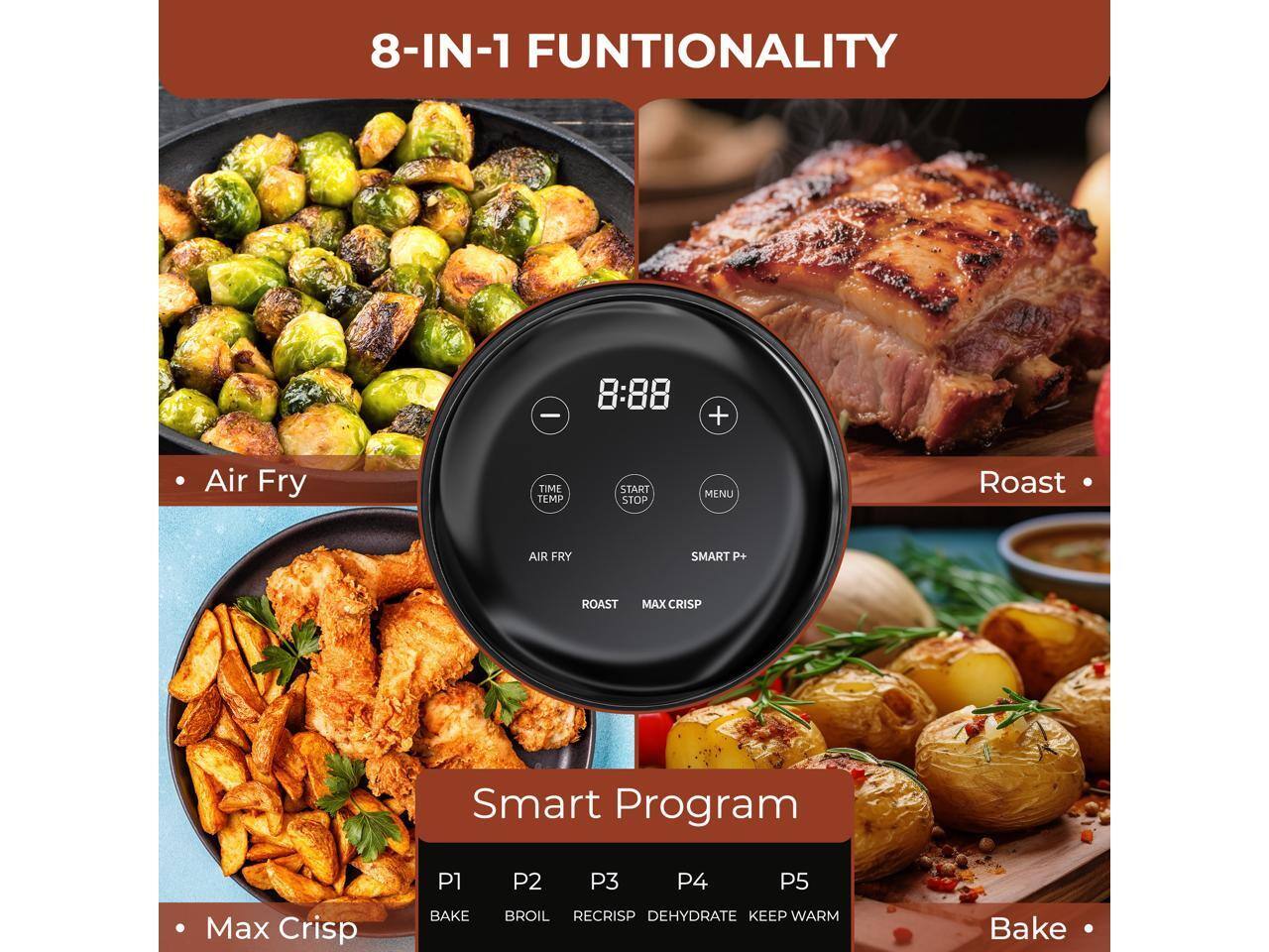 8-IN-1 FUNCTIONALITY

- Air Fry
- Roast
- Max Crisp
- Bake

Smart Program

- P1: Bake
- P2: Broil
- P3: Recrisp
- P4: Dehydrate
- P5: Keep Warm