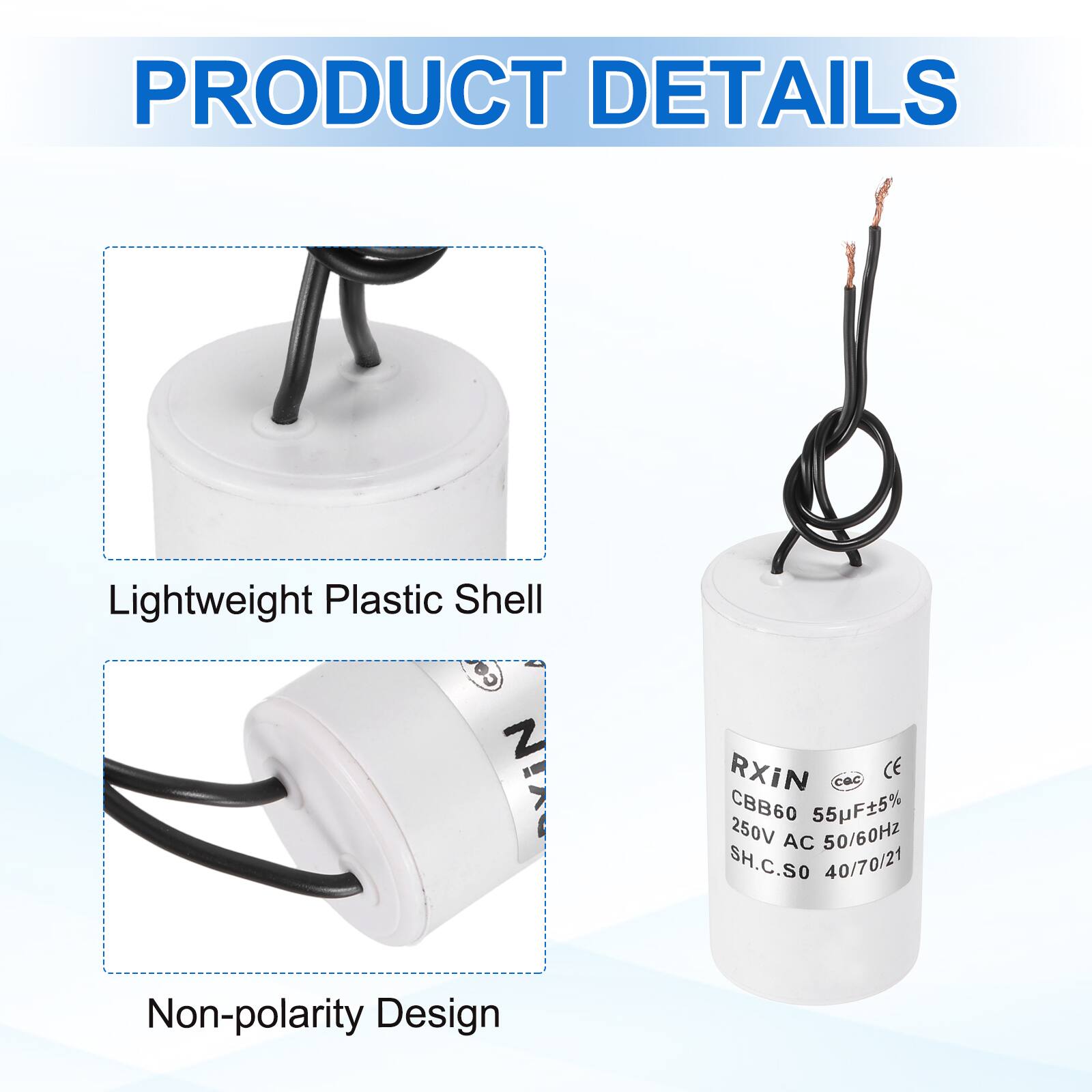 PRODUCT DETAILS

- Lightweight Plastic Shell
- Non-polarity Design

RXIN  
CBB60 55µF±5%  
250V AC 50/60Hz  
SH.C.SO 40/70/21  
CE
