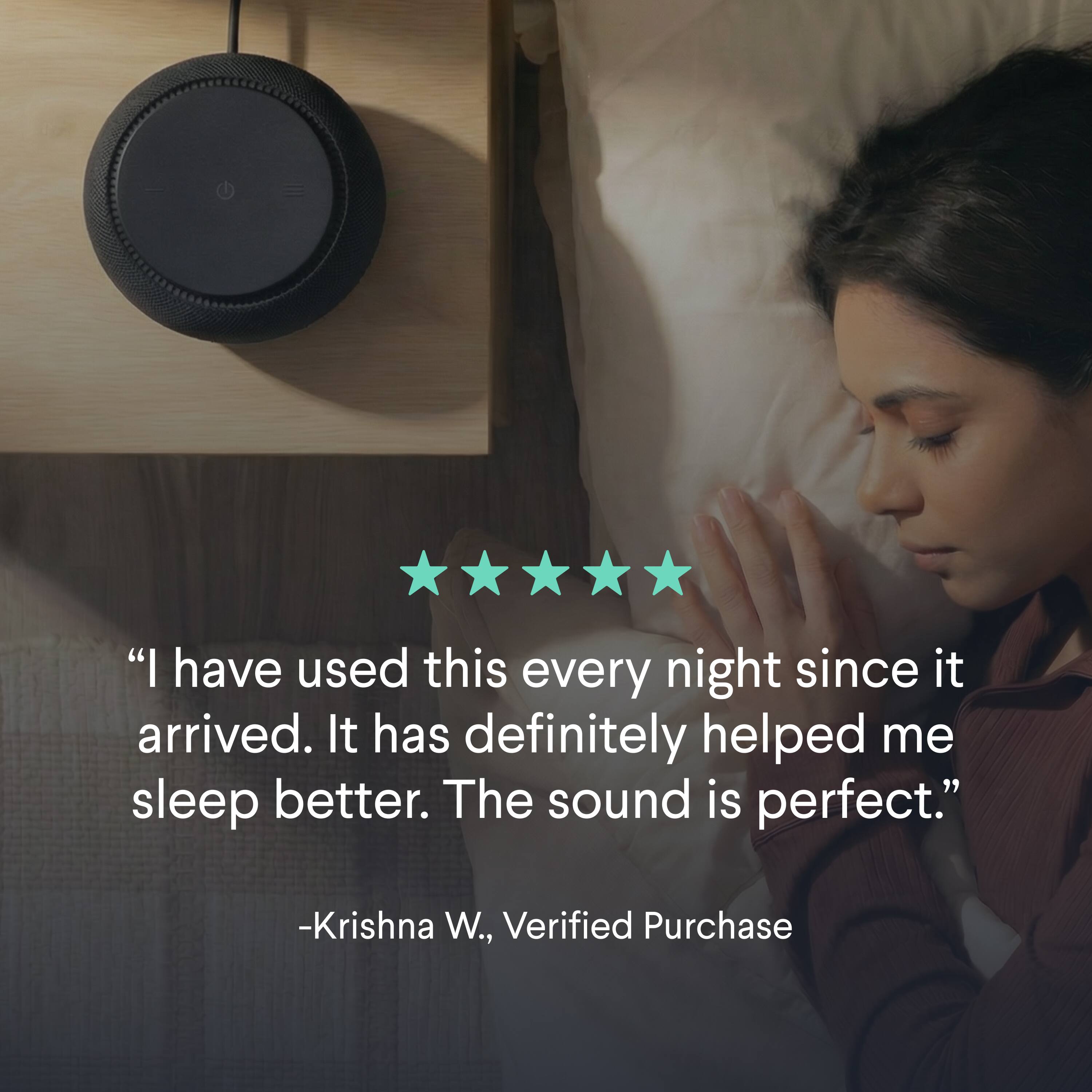"I have used this every night since it arrived. It has definitely helped me sleep better. The sound is perfect." -Krishna W., Verified Purchase