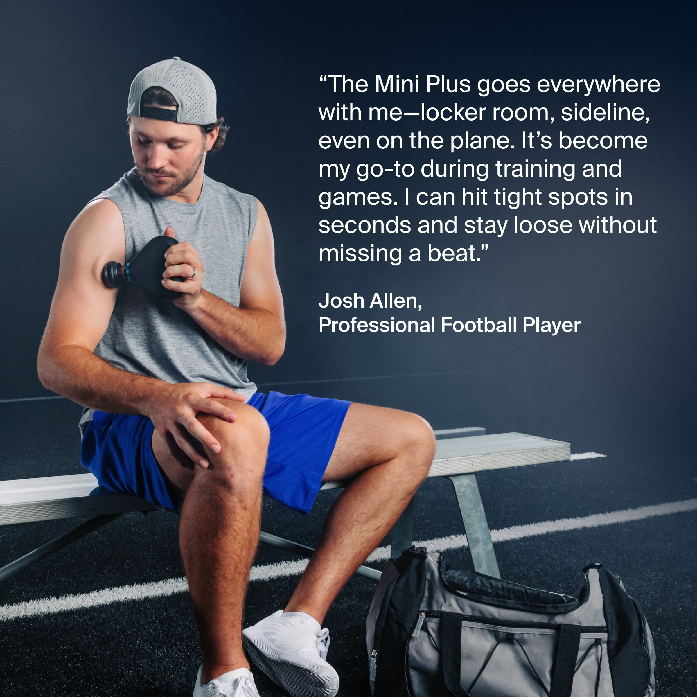 "The Mini Plus goes everywhere with me—locker room, sideline, even on the plane. It's become my go-to during training and games. I can hit tight spots in seconds and stay loose without missing a beat."
Josh Allen, Professional Football Player