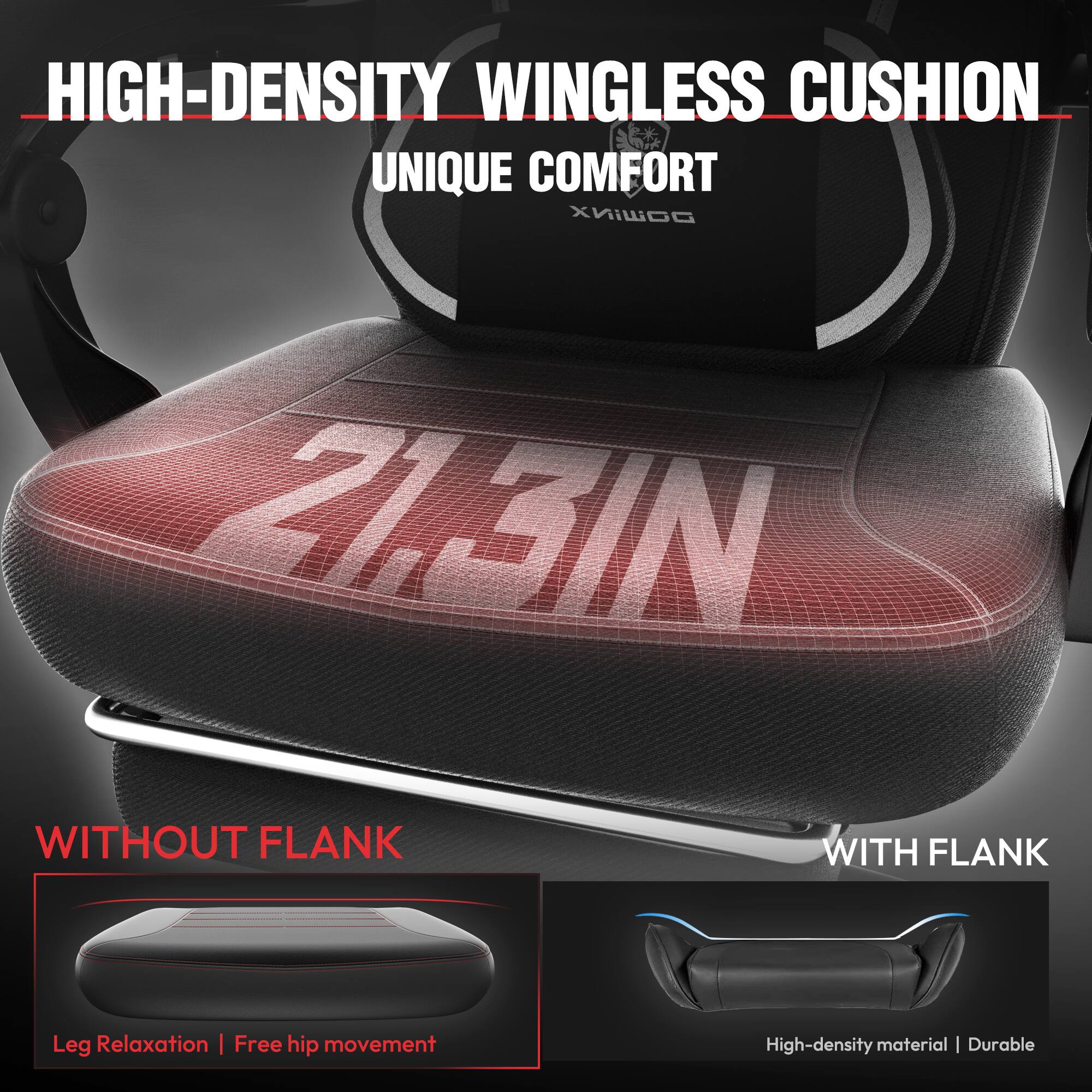 HIGH-DENSITY WINGLESS CUSHION  
UNIQUE COMFORT  

WITHOUT FLANK  
Leg Relaxation | Free hip movement  

WITH FLANK  
High-density material | Durable