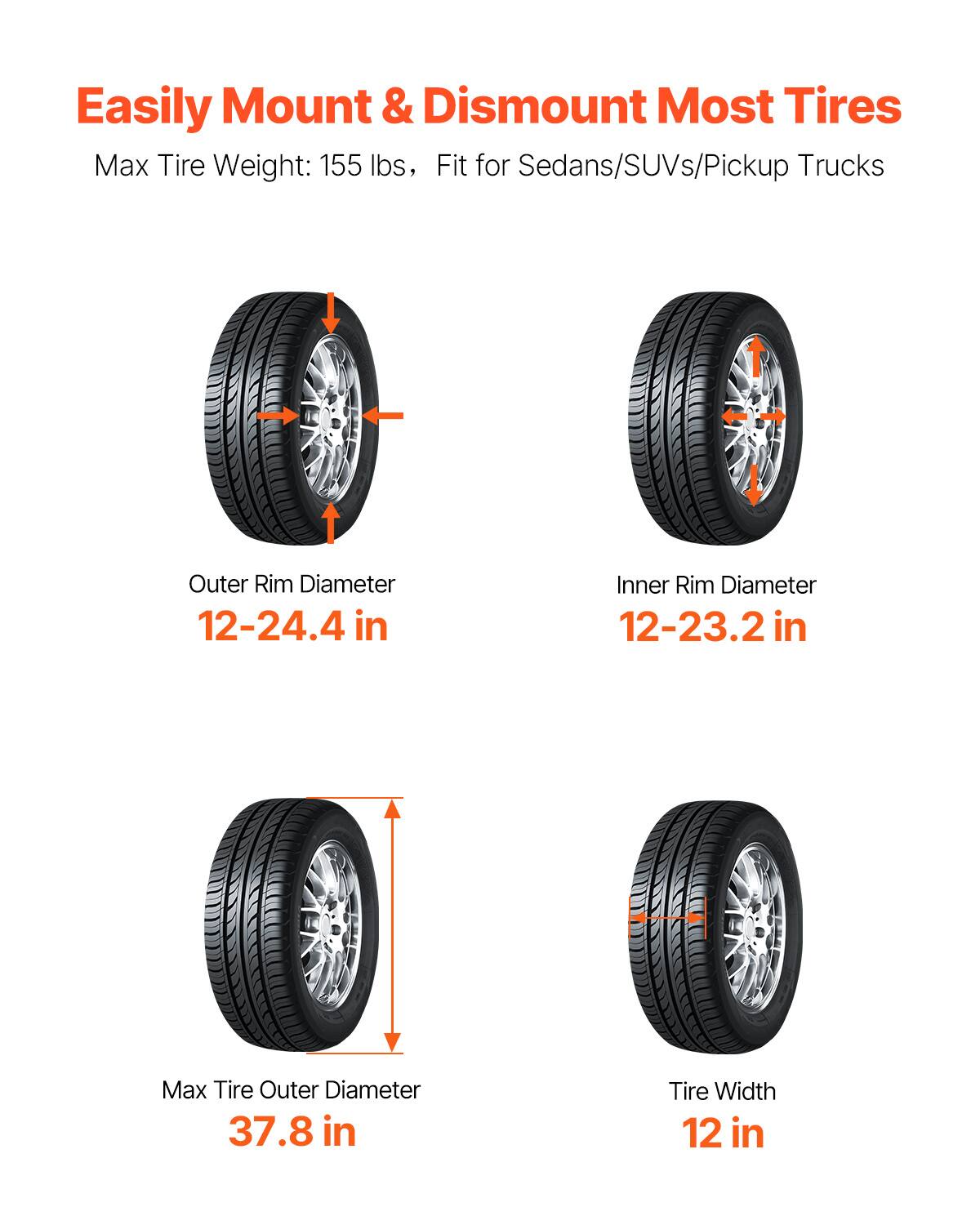 Easily Mount & Dismount Most Tires  
Max Tire Weight: 155 lbs, Fit for Sedans/SUVs/Pickup Trucks  
Outer Rim Diameter: 12-24.4 in  
Inner Rim Diameter: 12-23.2 in  
Max Tire Outer Diameter: 37.8 in  
Tire Width: 12 in