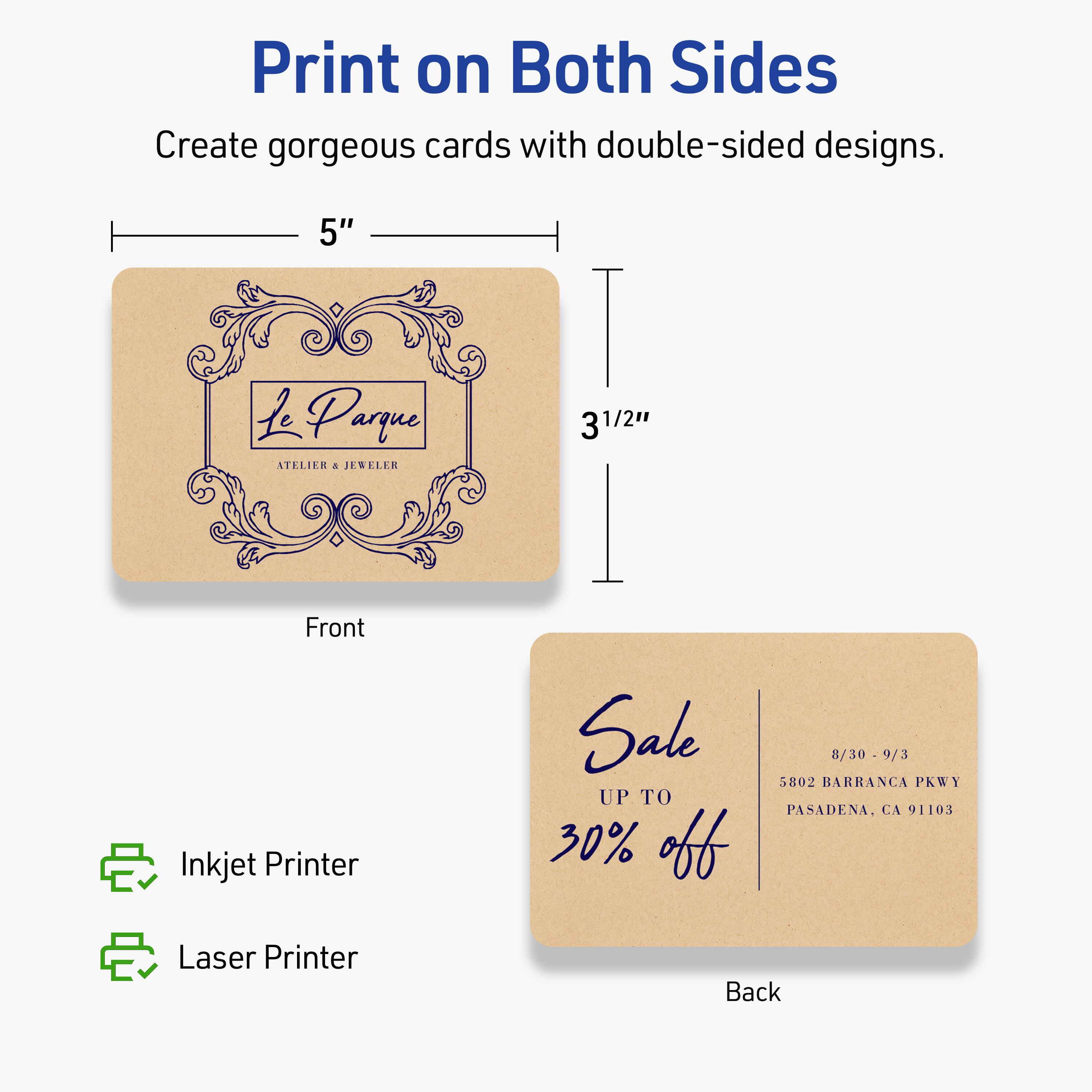 Print on Both Sides

Create gorgeous cards with double-sided designs.

Front
5" x 3½"

Le Parque
ATELIER & JEWELER

Back
Sale UP TO 30% off
8/30 - 9/3
5802 BARRANCA PKWY
PASADENA, CA 91103

Inkjet Printer
Laser Printer