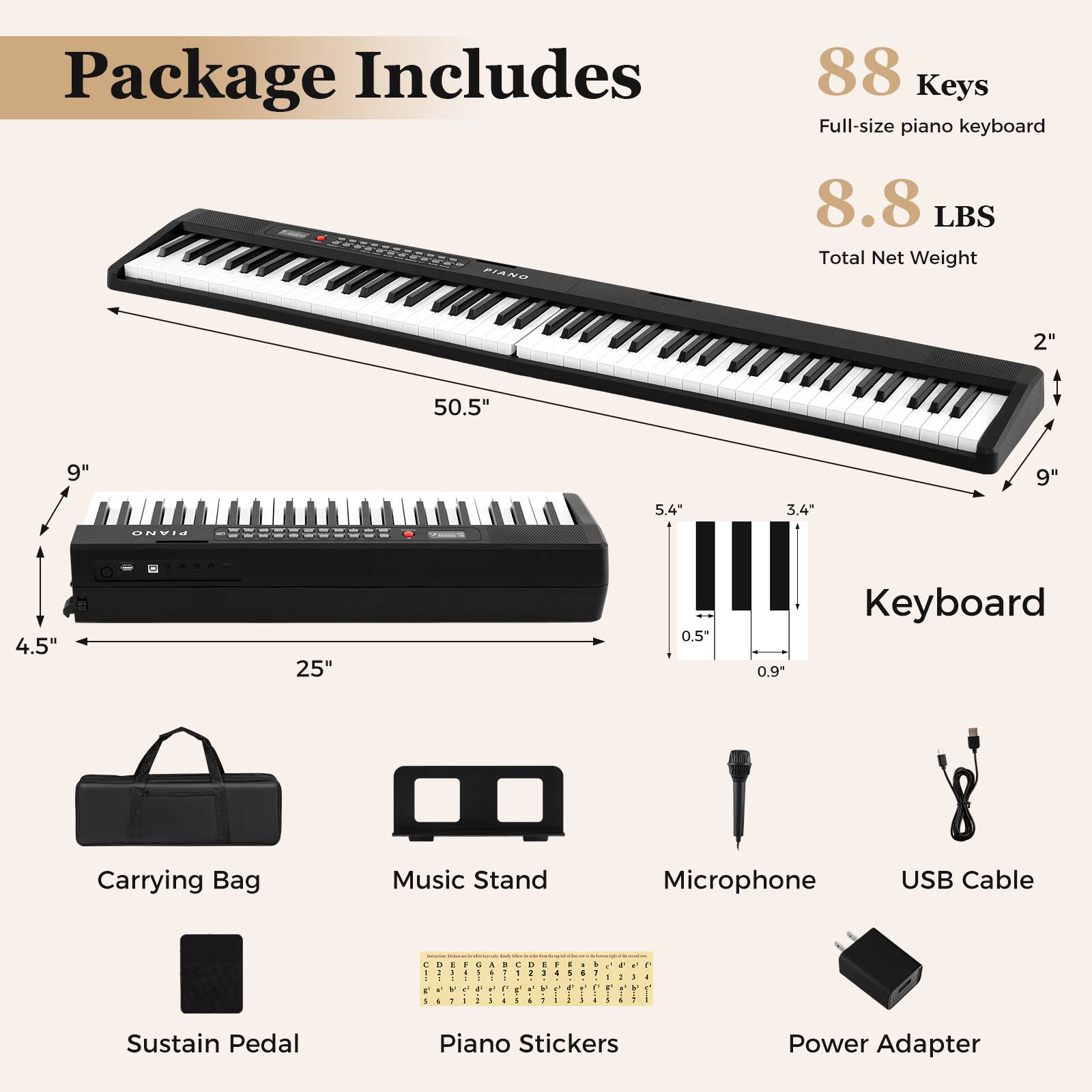 Package Includes

88 Keys  
Full-size piano keyboard

8.8 LBS  
Total Net Weight

Keyboard  
50.5" x 9" x 2"  
25" x 4.5" x 5.4" x 3.4" x 0.5" x 0.9"

Carrying Bag  
Music Stand  
Microphone  
USB Cable  
Sustain Pedal  
Piano Stickers  
Power Adapter