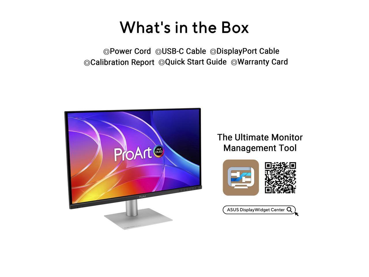 What's in the Box:
- Power Cord
- USB-C Cable
- DisplayPort Cable
- Calibration Report
- Quick Start Guide
- Warranty Card

OLED ProArt The Ultimate Monitor Management Tool
Pokit GOoReok ASUS DisplayWidget Center