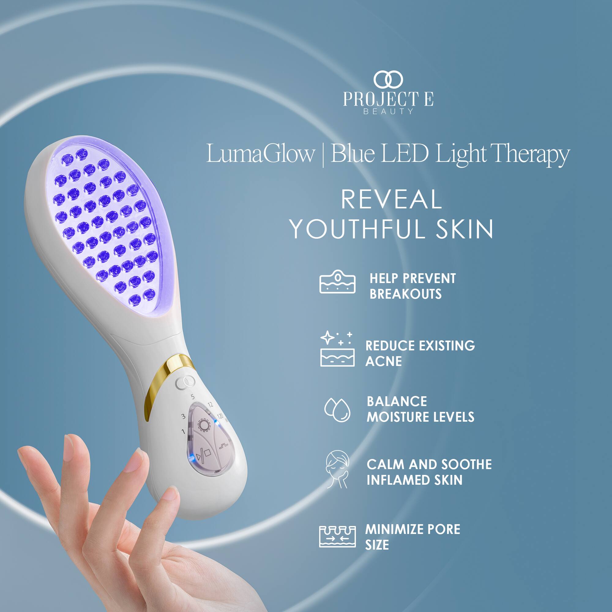 PROJECT E BEAUTY

LumaGlow Blue LED Light Therapy
REVEAL YOUTHFUL SKIN

HELP PREVENT BREAKOUTS
REDUCE EXISTING ACNE
BALANCE MOISTURE LEVELS
CALM AND SOOTHE INFLAMED SKIN
MINIMIZE PORE SIZE