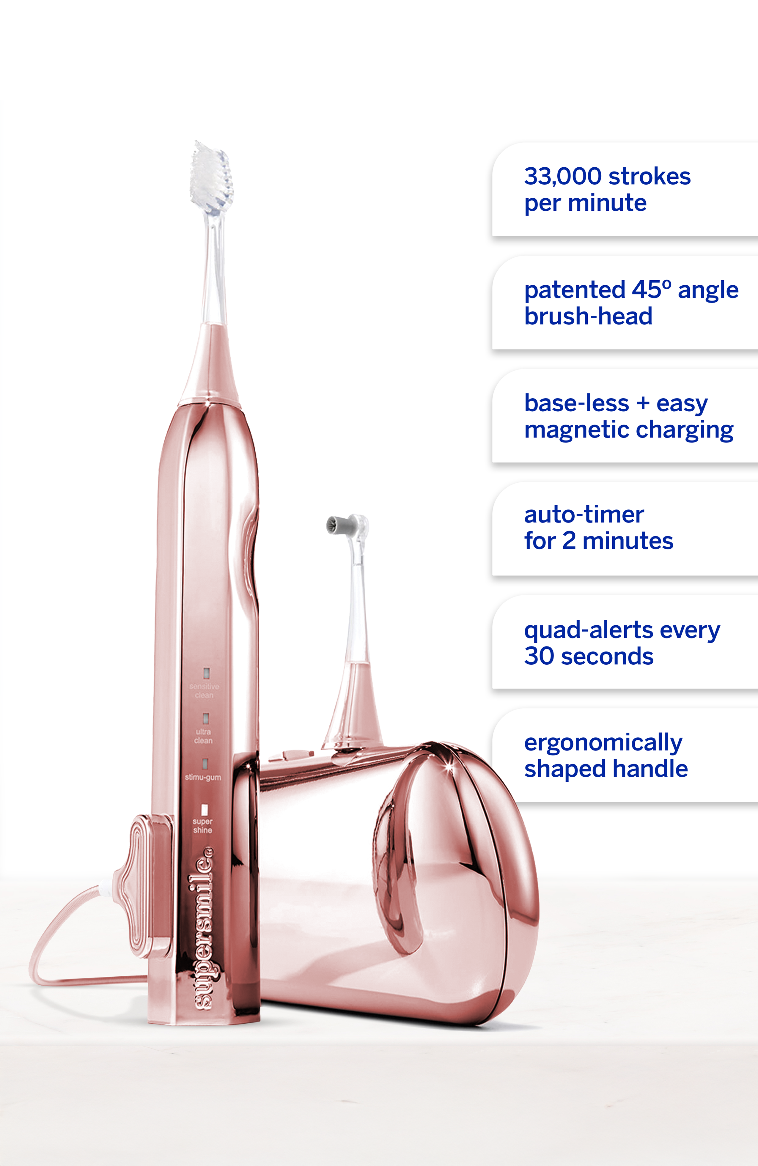 33,000 strokes per minute  
patented 45° angle brush-head  
base-less + easy magnetic charging  
auto-timer for 2 minutes  
quad-alerts every 30 seconds  
sensitive clean  
ultra clean  
atimu-gum  
super shine  
supersmile  
ergonomically shaped handle