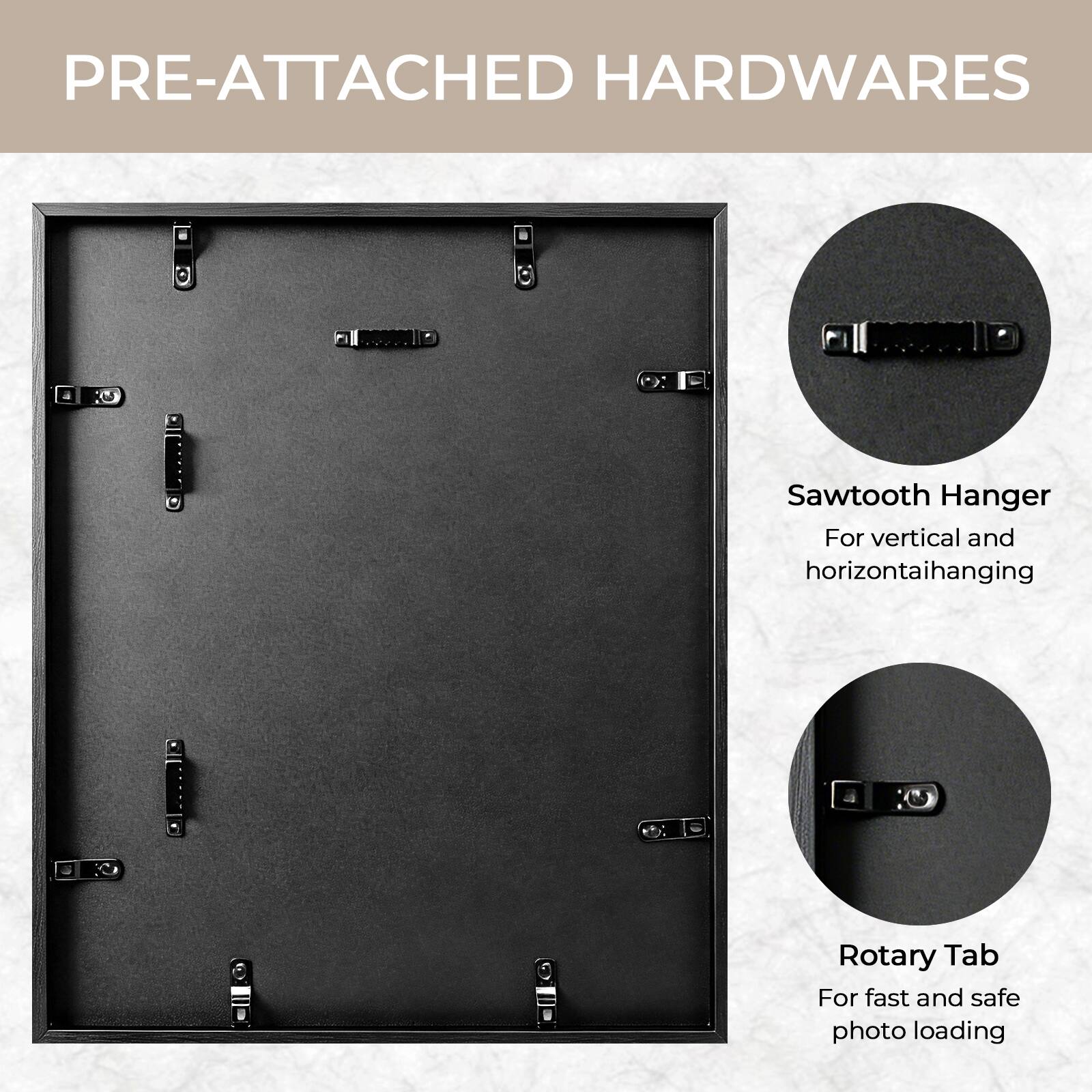 PRE-ATTACHED HARDWARES

- Sawtooth Hanger: For vertical and horizontal hanging
- Rotary Tab: For fast and safe photo loading