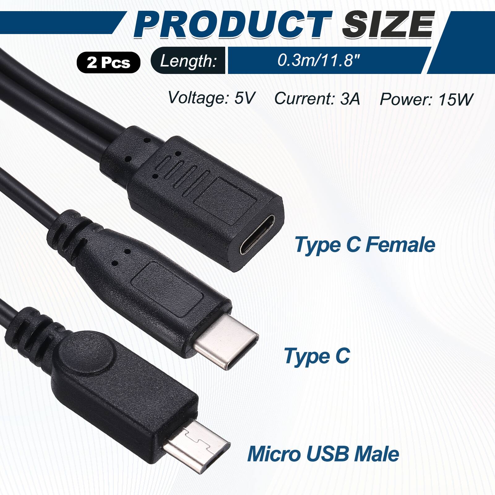 PRODUCT SIZE  
2 Pcs  
Length: 0.3m/11.8"  
Voltage: 5V  
Current: 3A  
Power: 15W  

Type C Female  
Type C  
Micro USB Male