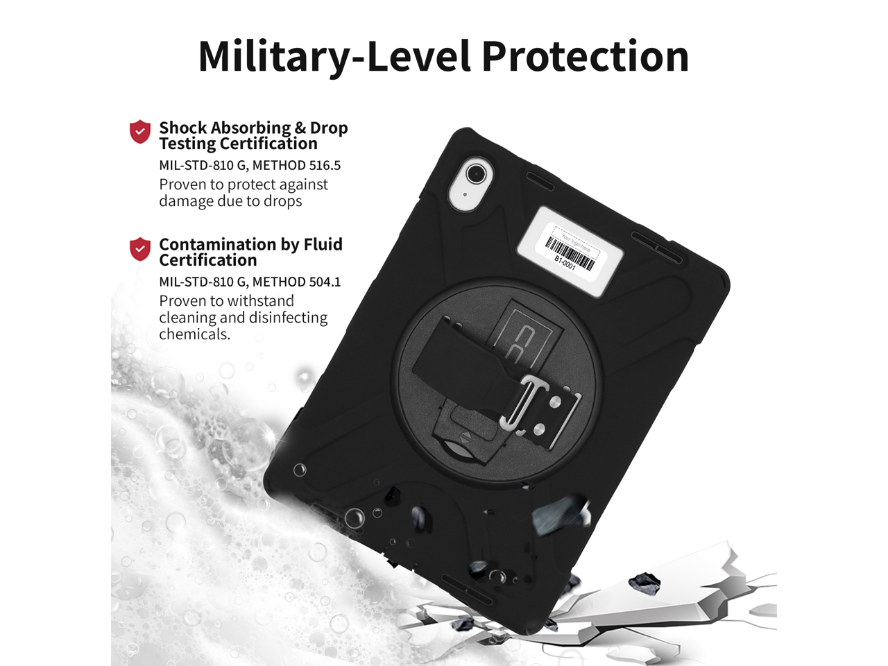 Military-Level Protection

- Shock Absorbing & Drop Testing Certification  
  MIL-STD-810 G, METHOD 516.5  
  Proven to protect against damage due to drops

- Contamination by Fluid Certification  
  MIL-STD-810 G, METHOD 504.1  
  Proven to withstand cleaning and disinfecting chemicals.