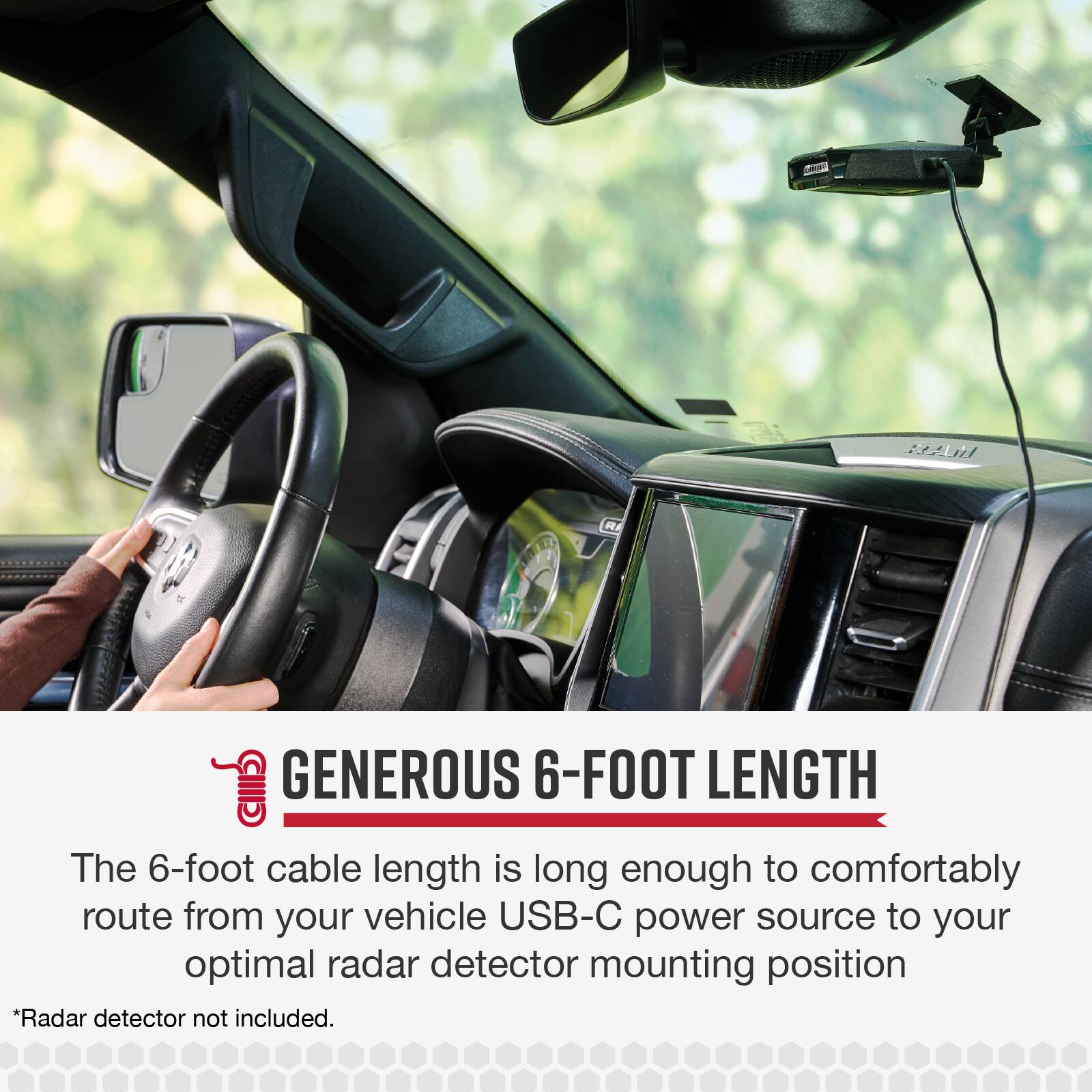 A R IIID GENEROUS 6-FOOT LENGTH

The 6-foot cable length is long enough to comfortably route from your vehicle USB-C power source to your optimal radar detector mounting position *Radar detector not included.