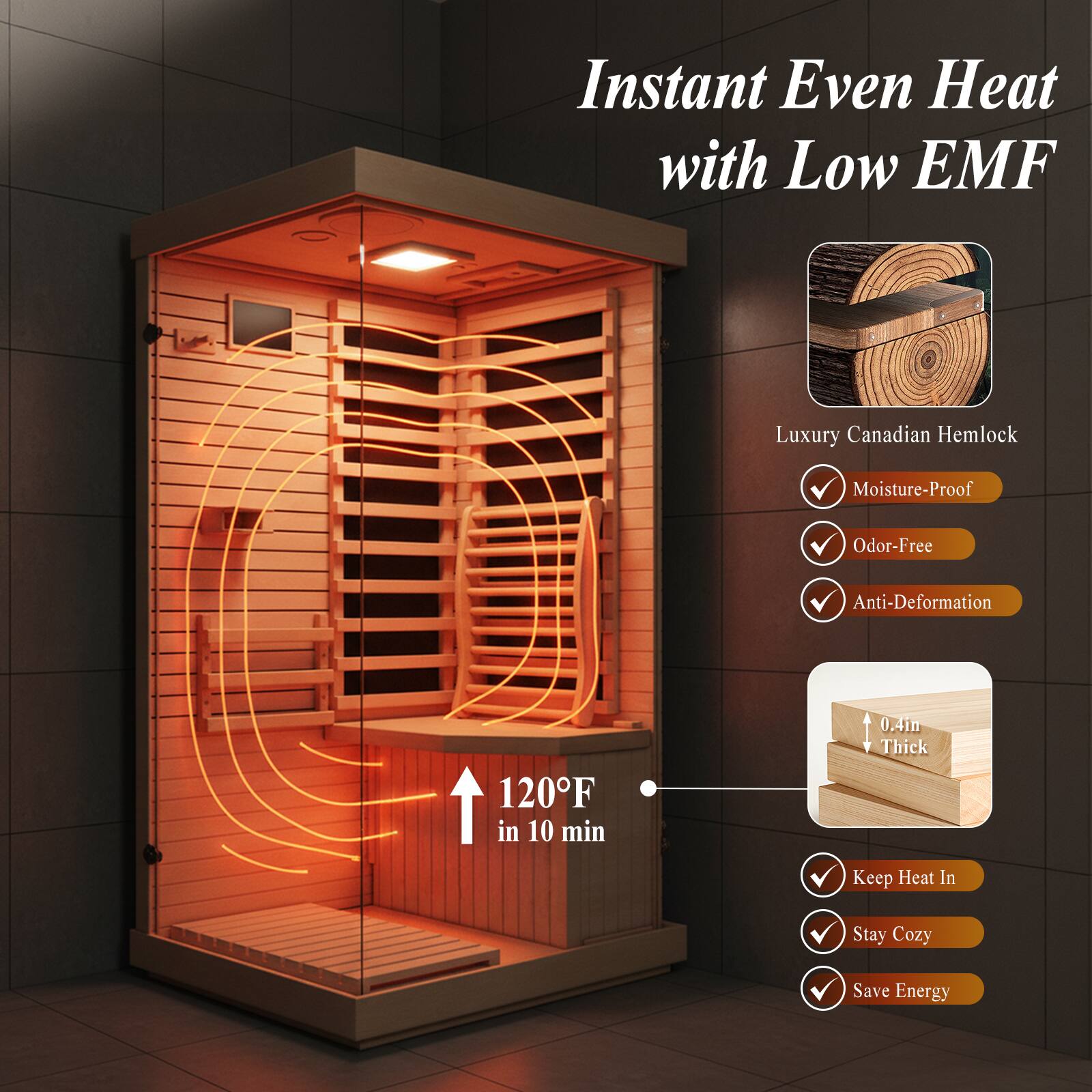 Instant Even Heat with Low EMF  
Luxury Canadian Hemlock  
Moisture-Proof  
Odor-Free  
Anti-Deformation  
120°F in 10 min  
0.4in Thick  
Keep Heat In  
Stay Cozy  
Save Energy