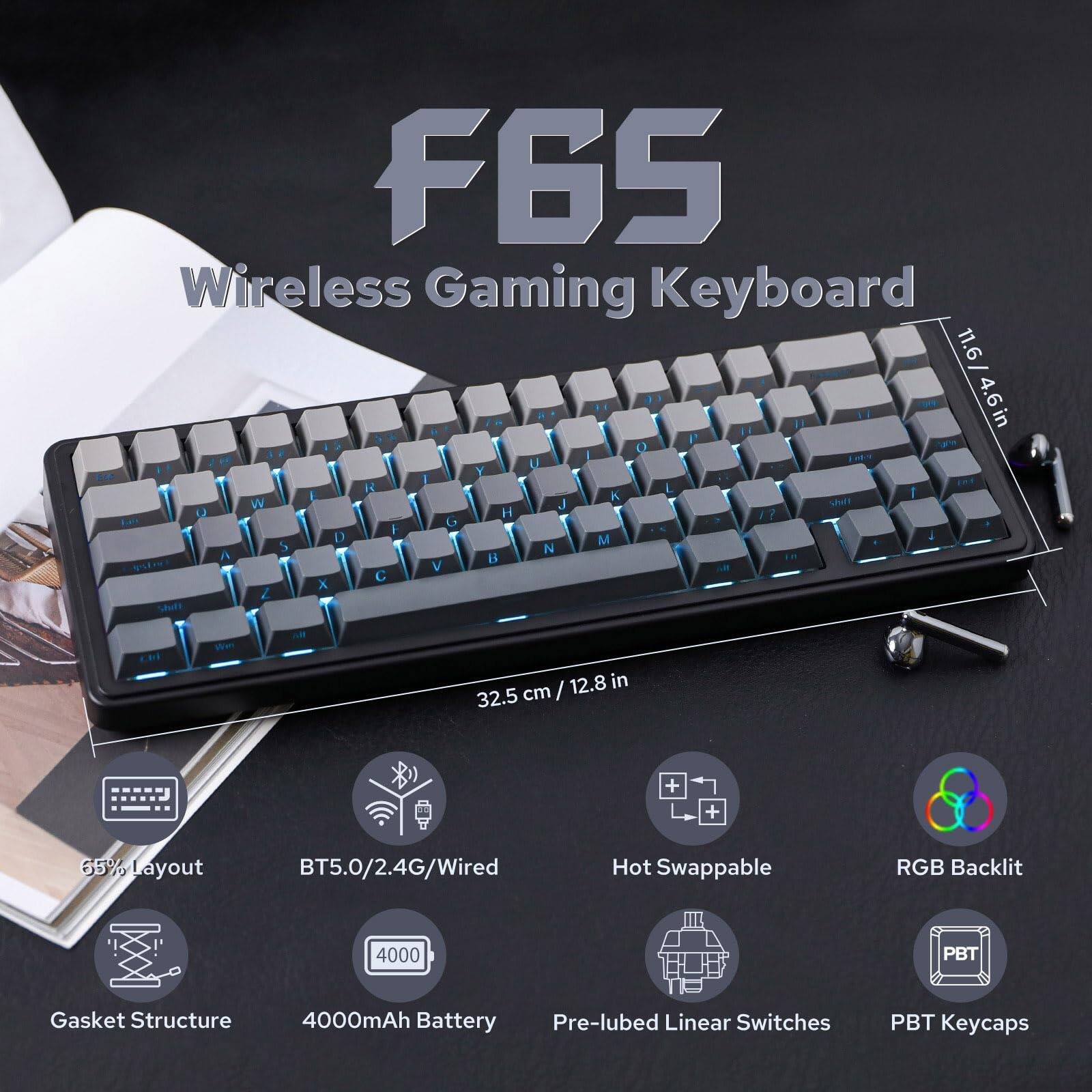 F6S Wireless Gaming Keyboard

- Dimensions: 11.6 in x 4.6 in (32.5 cm x 12.8 in)
- 65% Layout
- BT5.0/2.4G/Wired
- Hot Swappable
- RGB Backlit
- Gasket Structure
- 4000mAh Battery
- Pre-lubed Linear Switches
- PBT Keycaps
