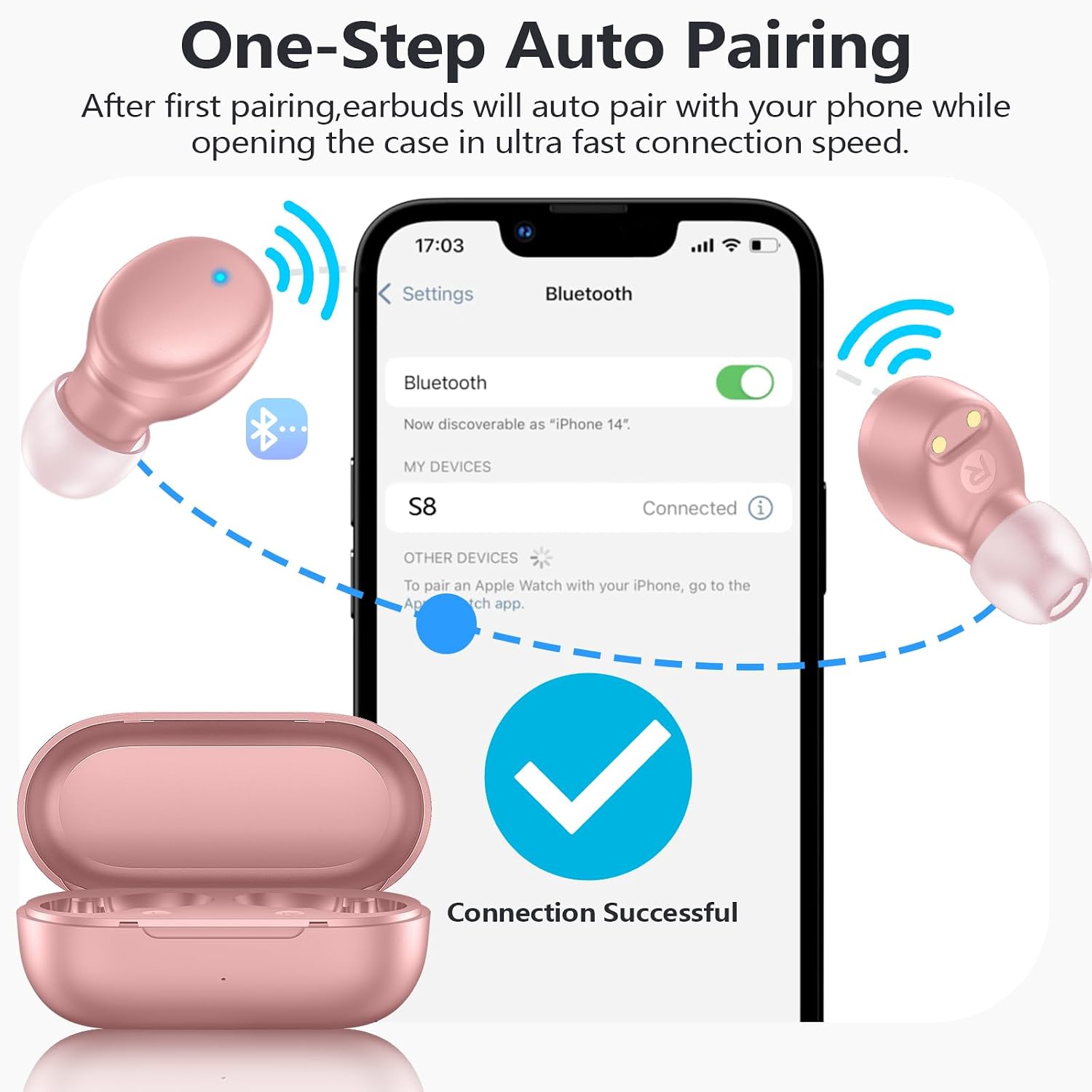 One-Step Auto Pairing  
After first pairing, earbuds will auto pair with your phone while opening the case in ultra fast connection speed.  

17:03  
Settings  
Bluetooth  
Now discoverable as "iPhone 14"  
MY DEVICES  
S8  
Connected  
OTHER DEVICES  
To pair an Apple Watch with your iPhone, go to the App Store app.  
Connection Successful