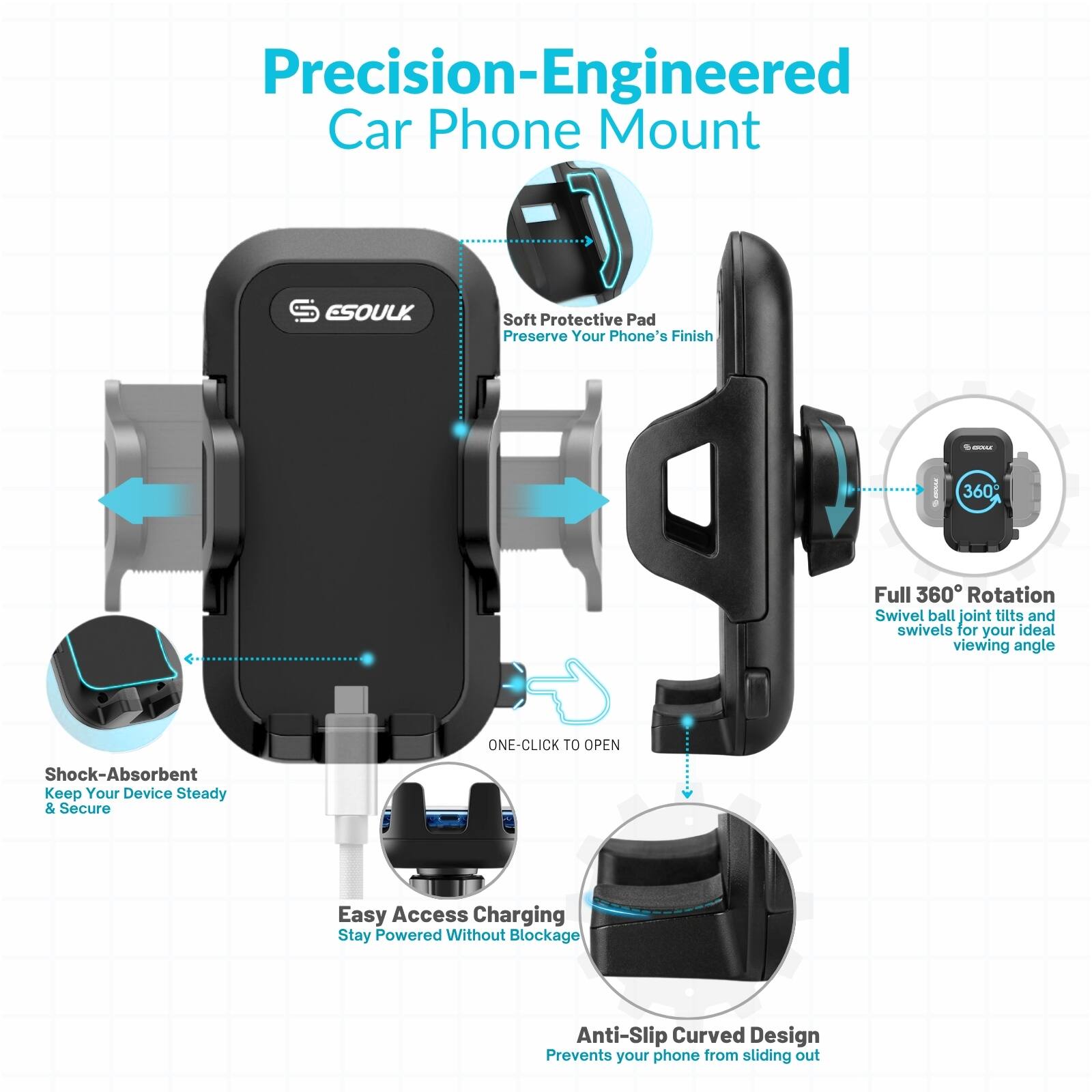 Precision-Engineered Car Phone Mount

ESOULK

Soft Protective Pad Preserve Your Phone's Finish

Full 360° Rotation Swivel ball joint tilts and swivels for your ideal viewing angle

ONE-CLICK TO OPEN

Shock-Absorbent Keep Your Device Steady & Secure

Easy Access Charging Stay Powered Without Blockage

Anti-Slip Curved Design Prevents your phone from sliding out