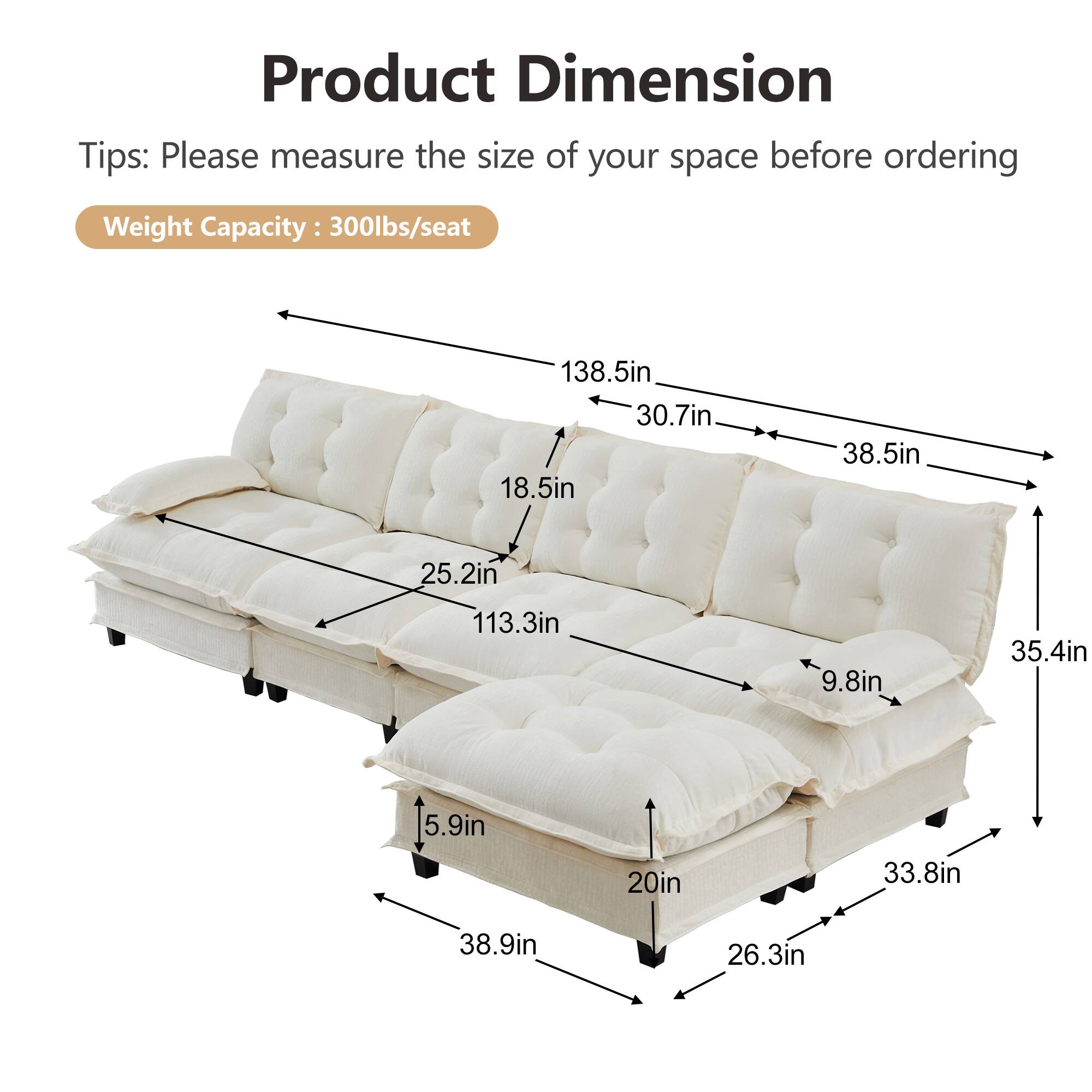Product Dimension Tips: Please measure the size of your space before ordering  
Weight Capacity: 300lbs/seat  

138.5in  
30.7in  
18.5in  
38.5in  
25.2in  
113.3in  
9.8in  
35.4in  
5.9in  
20in  
33.8in  
38.9in  
26.3in