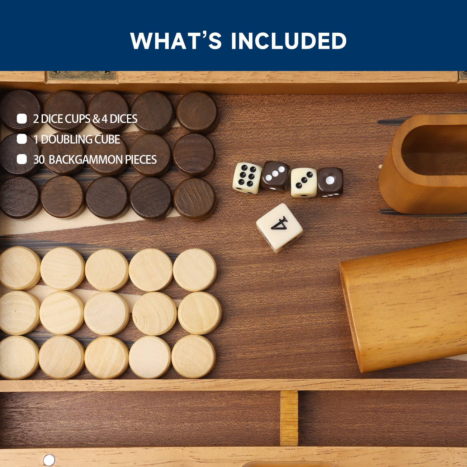 WHAT'S INCLUDED
2 DICE CUPS & 4 DICE
1 DOUBLING CUBE
30 BACKGAMMON PIECES