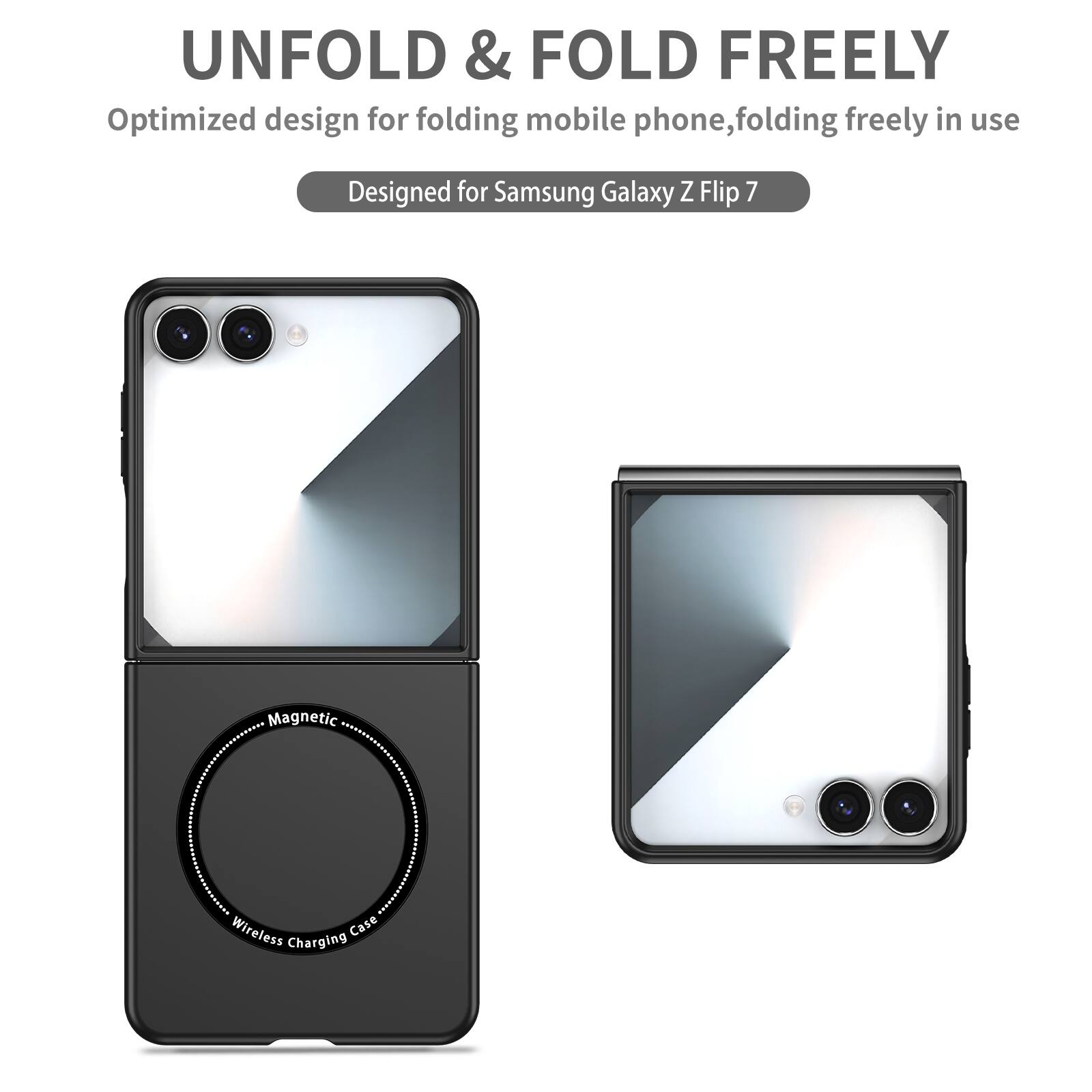 UNFOLD & FOLD FREELY  
Optimized design for folding mobile phone, folding freely in use  
Designed for Samsung Galaxy Z Flip 7  
Magnetic Wireless Charging Case