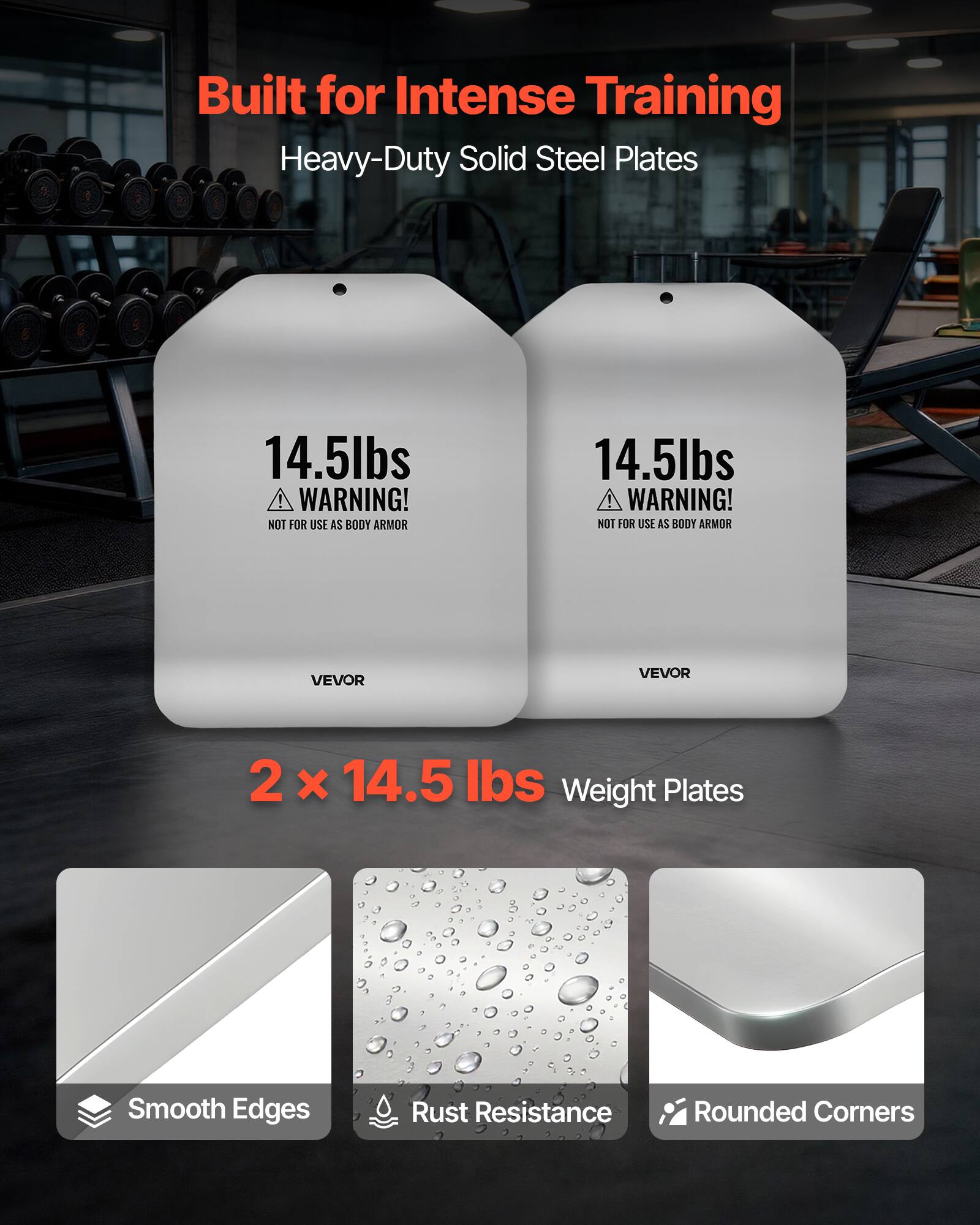 Built for Intense Training  
Heavy-Duty Solid Steel Plates  

14.5lbs  
WARNING! NOT FOR USE AS BODY ARMOR  

VEVOR  

2 x 14.5 lbs Weight Plates  
Smooth Edges  
Rust Resistance  
Rounded Corners