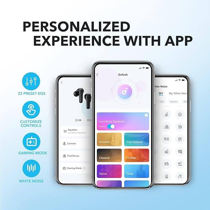 PERSONALIZED EXPERIENCE WITH APP

- 22 PRESET EQS
- CUSTOMIZE CONTROLS
- GAMING MODE
- WHITE NOISE

Equalizer
- soundcore Signature
- soundcore Signature BaseUp
- Acoustic Bass Reducer

Controls
- Find Device
- Gaming Mode

White Noise
- DIY
- My White Noise
- Life
- Nature
- soundcore Signature
- Classical
- Podcast
- Dance
- Deep