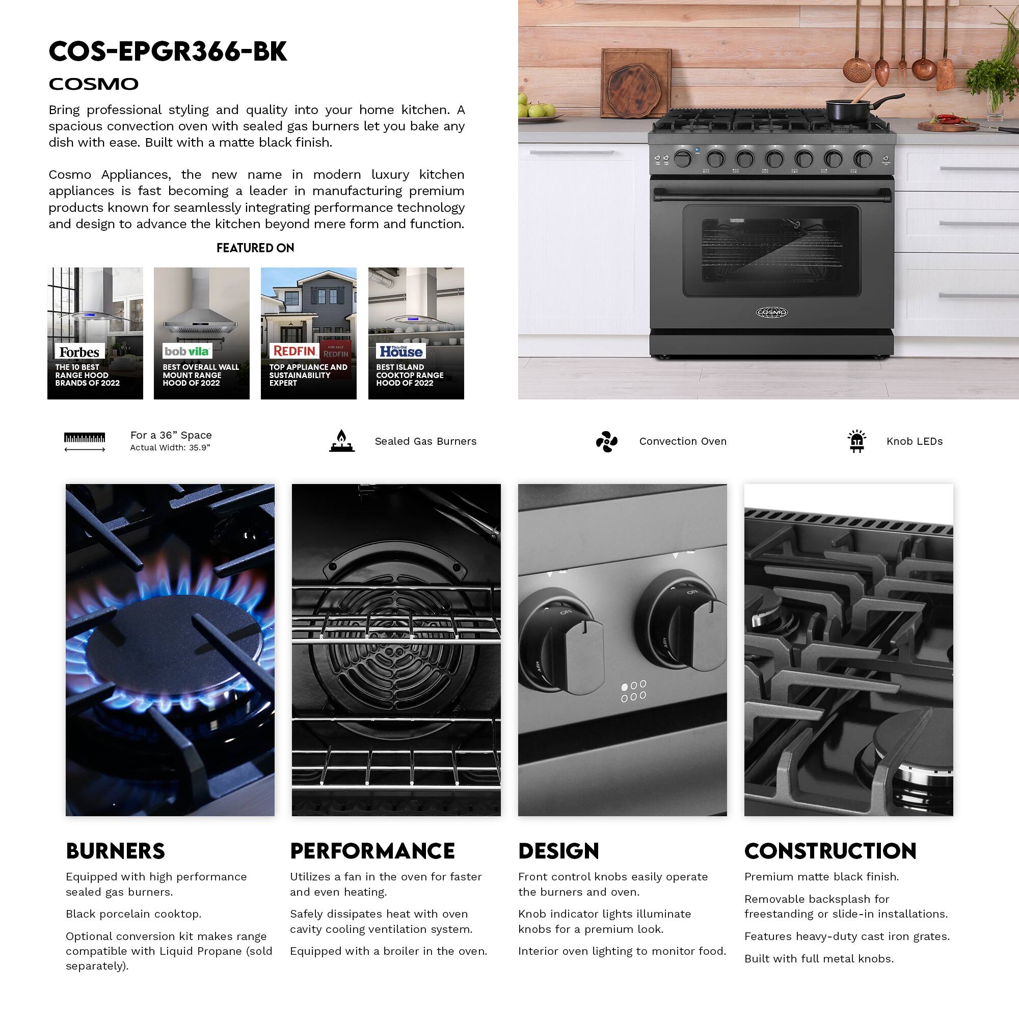 COS-EPGR366-BK  
COSMO

Bring professional styling and quality into your home kitchen. A spacious convection oven with sealed gas burners let you bake any dish with ease. Built with a matte black finish.

Cosmo Appliances, the new name in modern luxury kitchen appliances is fast becoming a leader in manufacturing premium products known for seamlessly integrating performance technology and design to advance the kitchen beyond mere form and function.

FEATURED ON  
Forbes THE BEST BRANDS OF 2022  
bob vila BEST OVERALL WALL MOUNT RANGE HOOD OF 2022  
REDFIN TOP APPLIANCE AND SUSTAINABILITY EXPERT  
House ISLAND COOKTOP RANGE HOOD OF 2022

For a 36" Space  
Actual Width: 35.9"

Sealed Gas Burners

Convection Oven

Knob LEDs

BURNERS  
Equipped with high performance sealed gas burners.  
Black porcelain cooktop.  
Optional conversion kit makes range compatible with Liquid Propane (sold separately).

PERFORMANCE  
Utilizes a fan in the oven for faster and even heating.  
Safely dissipates heat with oven cavity cooling ventilation system.  
Equipped