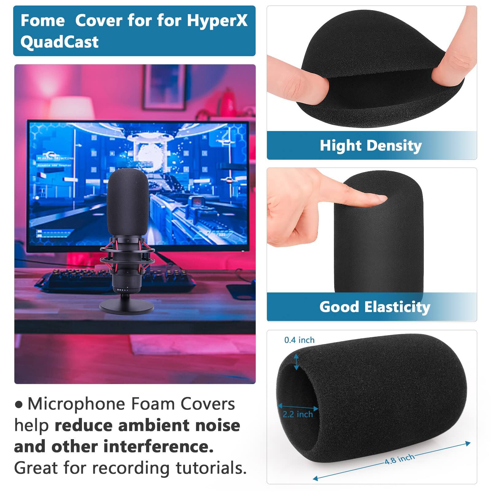 Fome Cover for HyperX QuadCast

- Microphone Foam Covers help reduce ambient noise and other interference. Great for recording tutorials.

- Hight Density
- Good Elasticity

- 0.4 inch
- 2.2 inch
- 4.8 inch