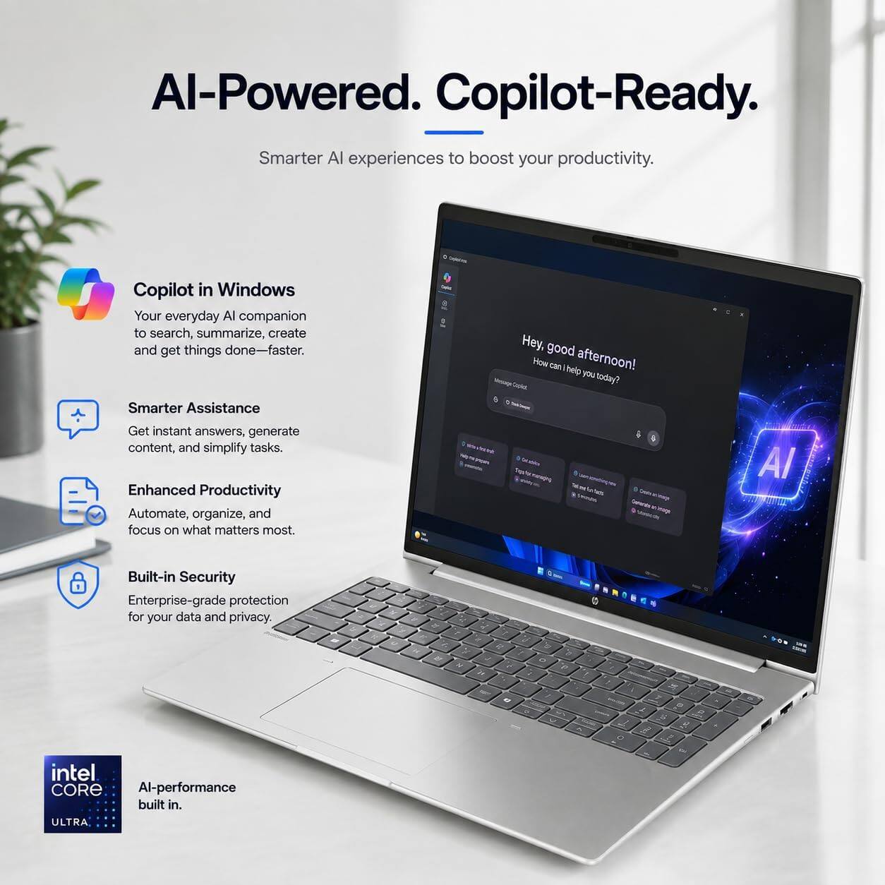 AI-Powered. Copilot-Ready.  
Smarter AI experiences to boost your productivity.

Copilot in Windows  
Your everyday AI companion to search, summarize, create and get things done—faster.

Smarter Assistance  
Get instant answers, generate content, and simplify tasks.

Enhanced Productivity  
Automate, organize, and focus on what matters most.

Built-in Security  
Enterprise-grade protection for your data and privacy.

intel CORE  
AI-performance built in.
