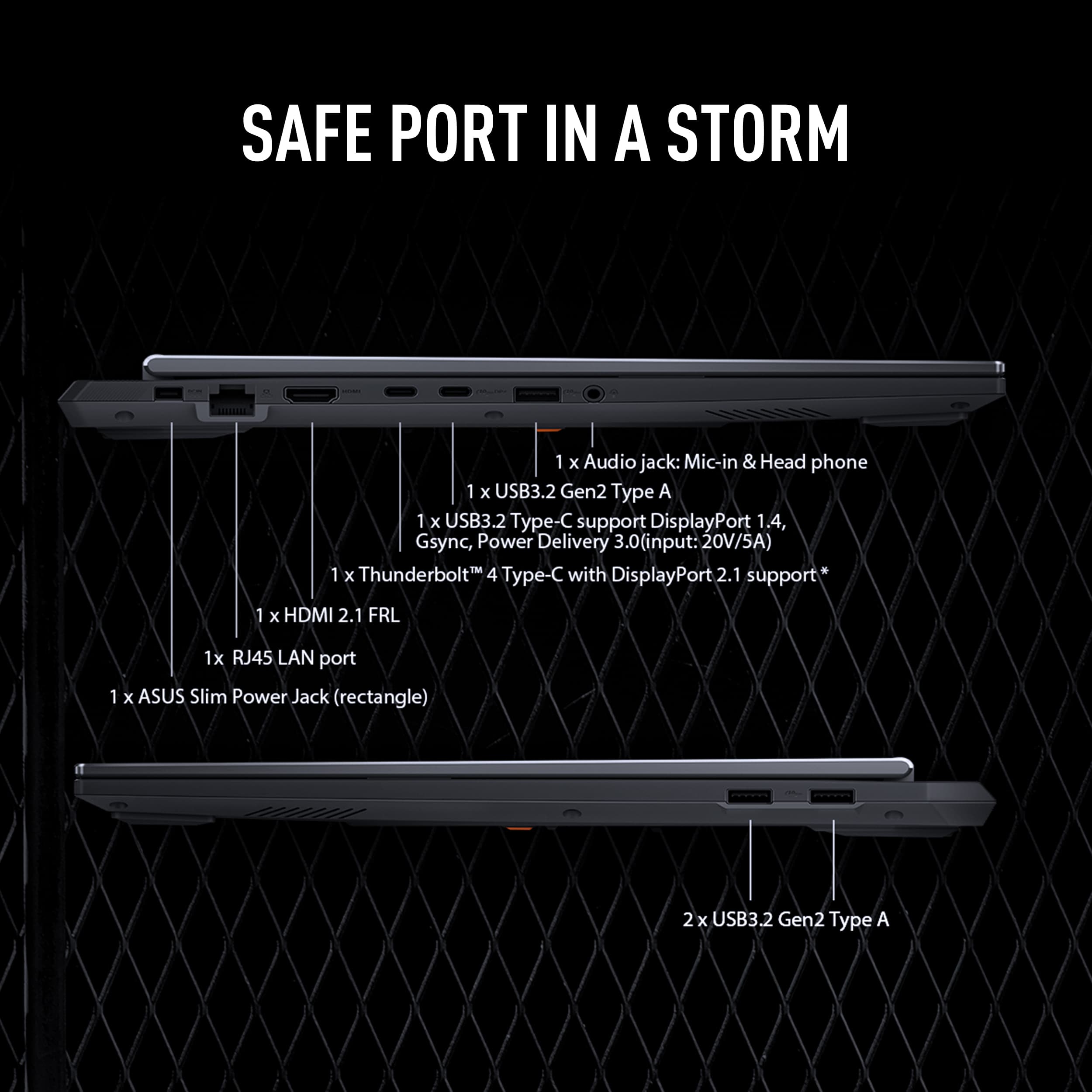 SAFE PORT IN A STORM
1 x Audio jack: Mic-in & Head phone
1 x USB3.2 Gen2 Type A
1 x USB3.2 Gen2 Type C support DisplayPort 1.4, Gsync, Power Delivery 3.0(input: 20V/5A)
1 x Thunderbolt 4 Type-C with DisplayPort 2.1 support
1 x HDMI 2.1 FRL
1 x RJ45 LAN port
1 x ASUS Slim Power Jack (rectangle)
2 x USB3.2 Gen2 Type A