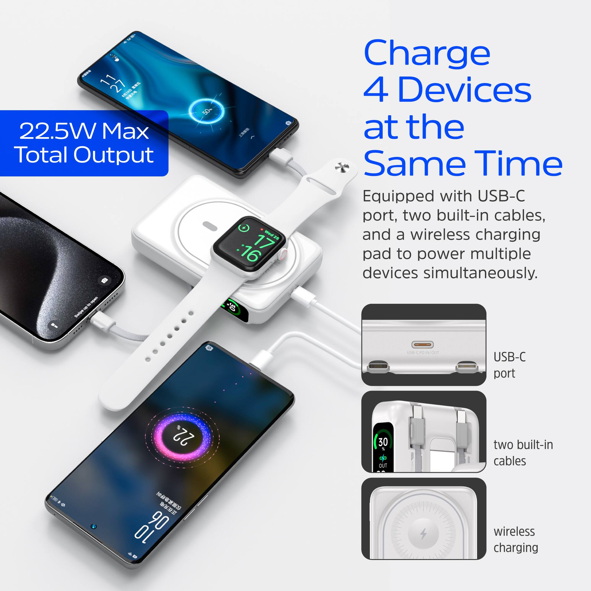 22.5W Max Total Output

Charge 4 Devices at the Same Time

Equipped with USB-C port, two built-in cables, and a wireless charging pad to power multiple devices simultaneously.

- USB-C port
- two built-in cables
- wireless charging