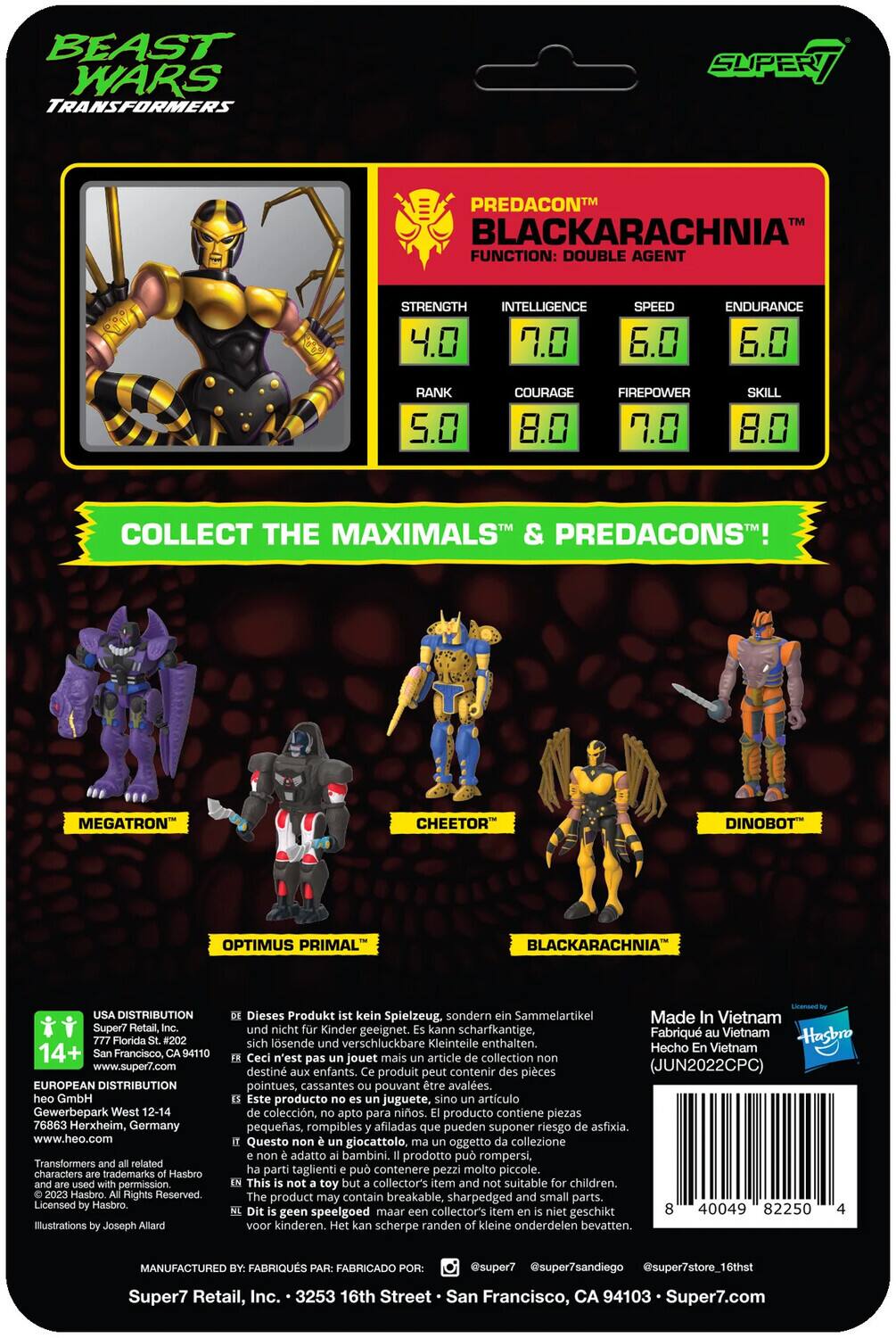 BEAST WARS TRANSFORMERS SUPER PREDACON BLACKARACHNIA FUNCTION: DOUBLE AGENT

STRENGTH: 4.0
INTELLIGENCE: 7.0
SPEED: 6.0
ENDURANCE: 6.0
RANK: 5.0
COURAGE: 8.0
FIREPOWER: 7.0
SKILL: 8.0

COLLECT THE MAXIMALS & PREDACONS!

- MEGATRON
- CHEETOR
- DINOBOT
- OPTIMUS PRIMAL
- BLACKARACHNIA

USA DISTRIBUTION: Super7 Retail, 777 Florida St., San Francisco, CA 94110, www.super7.com

EUROPEAN DISTRIBUTION: GmbH Gewerbepark West 12-14, 76863 Herxheim, Germany, www.heo.com

Transformers related characters trademarks Hasbro. Permission. Hasbro Rights Reserved. Licensed Hasbro Illustrations Joseph Allard.

Dieses Produkt kein Spielzeug, sondern Sammelartikel. Made in Vietnam. Kann scharfkantige, sich lösende verschluckbare Kleinteile enthalten. Hasbro Hecho Vietnam.

Ceci n'est pas jouet mais article collection. Produit peut contenir des pièces pointues, cassantes pouvant être avalées. Este producto no es juguete, sino artículo de colección, puede contener piezas afiladas, pequeñas y peligrosas.

14+