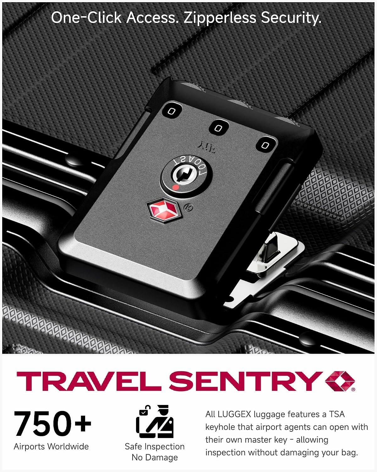 One-Click Access. Zipperless Security.

TRAVEL SENTRY

750+ Airports Worldwide

Safe Inspection No Damage

All LUGGEX luggage features a TSA keyhole that airport agents can open with their own master key - allowing inspection without damaging your bag.