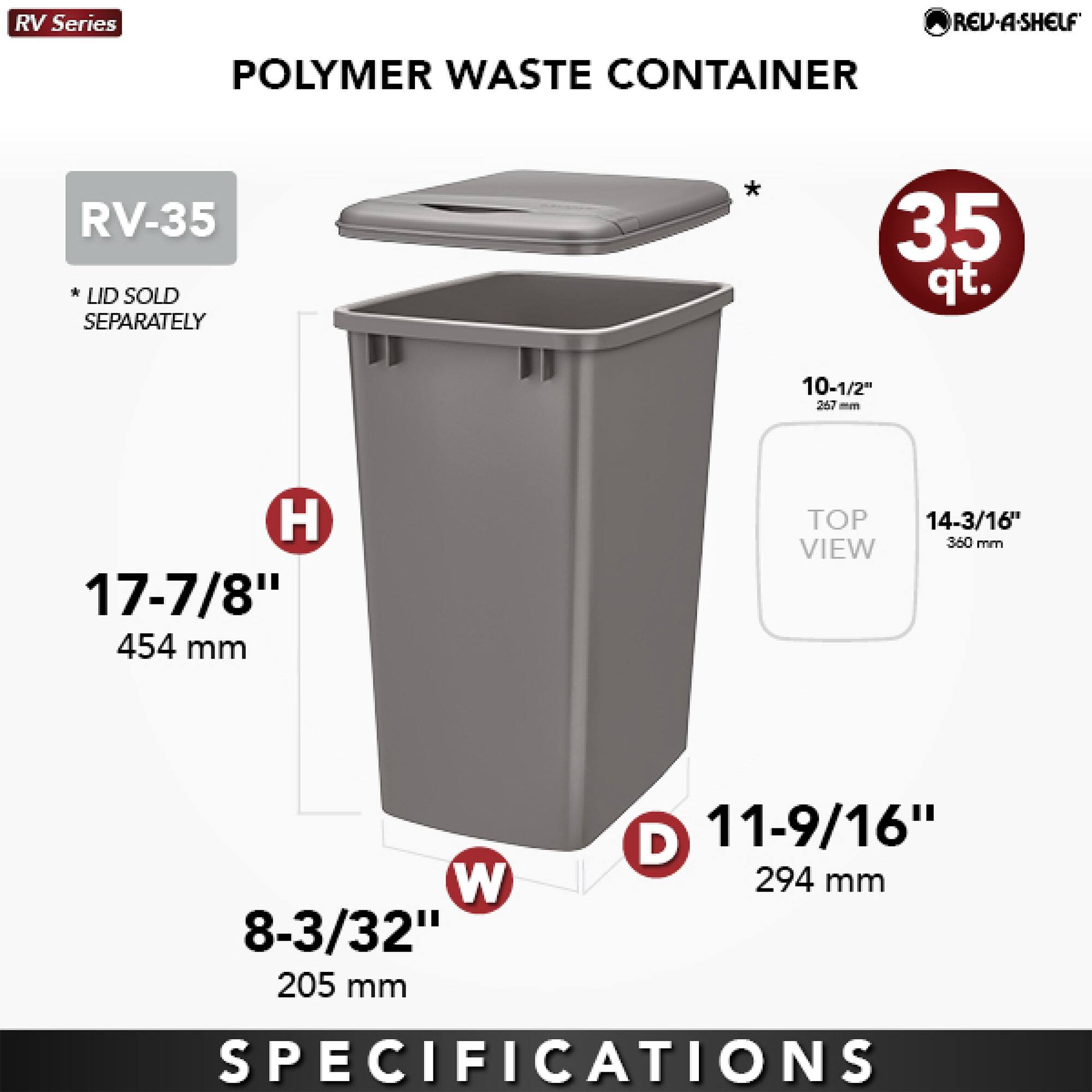 RV Series  
POLYMER WASTE CONTAINER  
RV-35  
* LID SOLD SEPARATELY  
35 qt.  
10-1/2" 267 mm H  
17-7/8" 454 mm  
14-3/16" 360 mm TOP VIEW  
8-3/32" 205 mm W  
11-9/16" 294 mm D  
SPECIFICATIONS