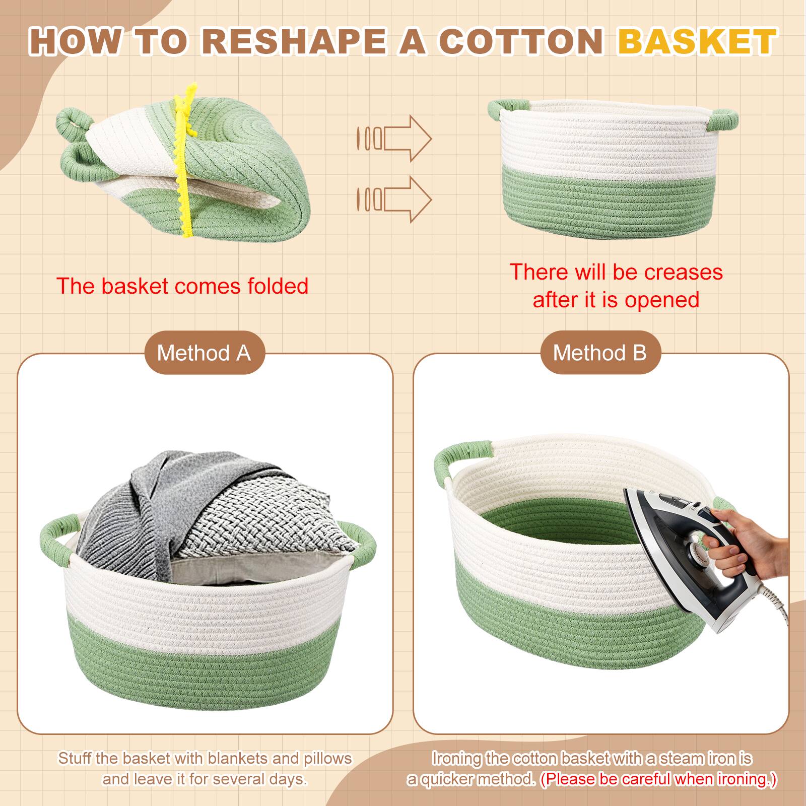 HOW TO RESHAPE A COTTON BASKET

The basket comes folded

There will be creases after it is opened

Method A
Stuff the basket with blankets and pillows and leave it for several days.

Method B
Ironing the cotton basket with a steam iron is a quicker method. (Please be careful when ironing.)