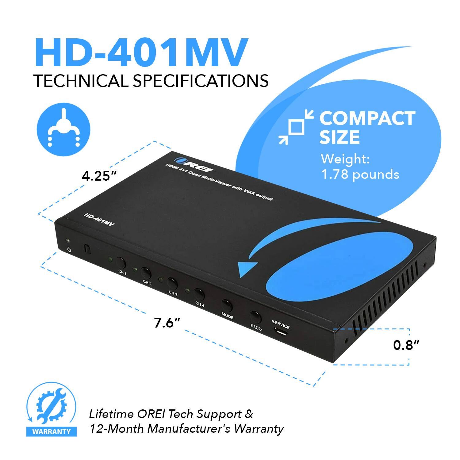 HD-401MV TECHNICAL SPECIFICATIONS
HD-401MV
COMPACT SIZE
Weight: 1.78 pounds
4.25"
7.6"
0.8"
Lifetime OREI Tech Support & Warranty
12-Month Manufacturer's Warranty
